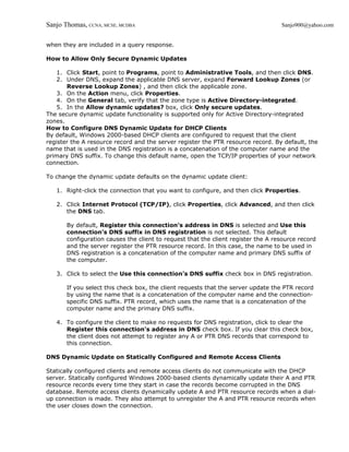 Sanjo Thomas, CCNA, MCSE, MCDBA                                                    Sanjo900@yahoo.com


when they are included in a query response.

How to Allow Only Secure Dynamic Updates

    1. Click Start, point to Programs, point to Administrative Tools, and then click DNS.
    2. Under DNS, expand the applicable DNS server, expand Forward Lookup Zones (or
       Reverse Lookup Zones) , and then click the applicable zone.
    3. On the Action menu, click Properties.
    4. On the General tab, verify that the zone type is Active Directory-integrated.
    5. In the Allow dynamic updates? box, click Only secure updates.
The secure dynamic update functionality is supported only for Active Directory-integrated
zones.
How to Configure DNS Dynamic Update for DHCP Clients
By default, Windows 2000-based DHCP clients are configured to request that the client
register the A resource record and the server register the PTR resource record. By default, the
name that is used in the DNS registration is a concatenation of the computer name and the
primary DNS suffix. To change this default name, open the TCP/IP properties of your network
connection.

To change the dynamic update defaults on the dynamic update client:

   1. Right-click the connection that you want to configure, and then click Properties.

   2. Click Internet Protocol (TCP/IP), click Properties, click Advanced, and then click
      the DNS tab.

       By default, Register this connection's address in DNS is selected and Use this
       connection's DNS suffix in DNS registration is not selected. This default
       configuration causes the client to request that the client register the A resource record
       and the server register the PTR resource record. In this case, the name to be used in
       DNS registration is a concatenation of the computer name and primary DNS suffix of
       the computer.

   3. Click to select the Use this connection's DNS suffix check box in DNS registration.

       If you select this check box, the client requests that the server update the PTR record
       by using the name that is a concatenation of the computer name and the connection-
       specific DNS suffix. PTR record, which uses the name that is a concatenation of the
       computer name and the primary DNS suffix.

   4. To configure the client to make no requests for DNS registration, click to clear the
      Register this connection's address in DNS check box. If you clear this check box,
      the client does not attempt to register any A or PTR DNS records that correspond to
      this connection.

DNS Dynamic Update on Statically Configured and Remote Access Clients

Statically configured clients and remote access clients do not communicate with the DHCP
server. Statically configured Windows 2000-based clients dynamically update their A and PTR
resource records every time they start in case the records become corrupted in the DNS
database. Remote access clients dynamically update A and PTR resource records when a dial-
up connection is made. They also attempt to unregister the A and PTR resource records when
the user closes down the connection.
 