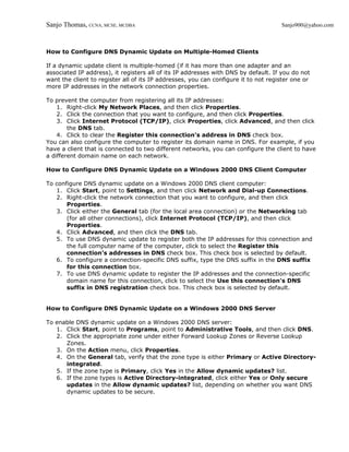 Sanjo Thomas, CCNA, MCSE, MCDBA                                                      Sanjo900@yahoo.com



How to Configure DNS Dynamic Update on Multiple-Homed Clients

If a dynamic update client is multiple-homed (if it has more than one adapter and an
associated IP address), it registers all of its IP addresses with DNS by default. If you do not
want the client to register all of its IP addresses, you can configure it to not register one or
more IP addresses in the network connection properties.

To prevent the computer from registering all its IP addresses:
    1. Right-click My Network Places, and then click Properties.
    2. Click the connection that you want to configure, and then click Properties.
    3. Click Internet Protocol (TCP/IP), click Properties, click Advanced, and then click
        the DNS tab.
    4. Click to clear the Register this connection's address in DNS check box.
You can also configure the computer to register its domain name in DNS. For example, if you
have a client that is connected to two different networks, you can configure the client to have
a different domain name on each network.

How to Configure DNS Dynamic Update on a Windows 2000 DNS Client Computer

To configure DNS dynamic update on a Windows 2000 DNS client computer:
   1. Click Start, point to Settings, and then click Network and Dial-up Connections.
   2. Right-click the network connection that you want to configure, and then click
       Properties.
   3. Click either the General tab (for the local area connection) or the Networking tab
       (for all other connections), click Internet Protocol (TCP/IP), and then click
       Properties.
   4. Click Advanced, and then click the DNS tab.
   5. To use DNS dynamic update to register both the IP addresses for this connection and
       the full computer name of the computer, click to select the Register this
       connection's addresses in DNS check box. This check box is selected by default.
   6. To configure a connection-specific DNS suffix, type the DNS suffix in the DNS suffix
       for this connection box.
   7. To use DNS dynamic update to register the IP addresses and the connection-specific
       domain name for this connection, click to select the Use this connection's DNS
       suffix in DNS registration check box. This check box is selected by default.


How to Configure DNS Dynamic Update on a Windows 2000 DNS Server

To enable DNS dynamic update on a Windows 2000 DNS server:
   1. Click Start, point to Programs, point to Administrative Tools, and then click DNS.
   2. Click the appropriate zone under either Forward Lookup Zones or Reverse Lookup
      Zones.
   3. On the Action menu, click Properties.
   4. On the General tab, verify that the zone type is either Primary or Active Directory-
      integrated.
   5. If the zone type is Primary, click Yes in the Allow dynamic updates? list.
   6. If the zone types is Active Directory-integrated, click either Yes or Only secure
      updates in the Allow dynamic updates? list, depending on whether you want DNS
      dynamic updates to be secure.
 