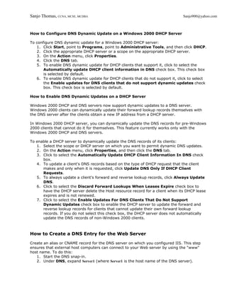 Sanjo Thomas, CCNA, MCSE, MCDBA                                                Sanjo900@yahoo.com



How to Configure DNS Dynamic Update on a Windows 2000 DHCP Server

To configure DNS dynamic update for a Windows 2000 DHCP server:
   1. Click Start, point to Programs, point to Administrative Tools, and then click DHCP.
   2. Click the appropriate DHCP server or a scope on the appropriate DHCP server.
   3. On the Action menu, click Properties.
   4. Click the DNS tab.
   5. To enable DNS dynamic update for DHCP clients that support it, click to select the
       Automatically update DHCP client information in DNS check box. This check box
       is selected by default.
   6. To enable DNS dynamic update for DHCP clients that do not support it, click to select
       the Enable updates for DNS clients that do not support dynamic updates check
       box. This check box is selected by default.

How to Enable DNS Dynamic Updates on a DHCP Server

Windows 2000 DHCP and DNS servers now support dynamic updates to a DNS server.
Windows 2000 clients can dynamically update their forward lookup records themselves with
the DNS server after the clients obtain a new IP address from a DHCP server.

In Windows 2000 DHCP server, you can dynamically update the DNS records for pre-Windows
2000 clients that cannot do it for themselves. This feature currently works only with the
Windows 2000 DHCP and DNS servers.

To enable a DHCP server to dynamically update the DNS records of its clients:
   1. Select the scope or DHCP server on which you want to permit dynamic DNS updates.
   2. On the Action menu, click Properties, and then click the DNS tab.
   3. Click to select the Automatically Update DHCP Client Information In DNS check
      box.
   4. To update a client's DNS records based on the type of DHCP request that the client
      makes and only when it is requested, click Update DNS Only If DHCP Client
      Requests.
   5. To always update a client's forward and reverse lookup records, click Always Update
      DNS.
   6. Click to select the Discard Forward Lookups When Leases Expire check box to
      have the DHCP server delete the Host resource record for a client when its DHCP lease
      expires and is not renewed.
   7. Click to select the Enable Updates For DNS Clients That Do Not Support
      Dynamic Updates check box to enable the DHCP server to update the forward and
      reverse lookup records for clients that cannot update their own forward lookup
      records. If you do not select this check box, the DHCP server does not automatically
      update the DNS records of non-Windows 2000 clients.



How to Create a DNS Entry for the Web Server

Create an alias or CNAME record for the DNS server on which you configured IIS. This step
ensures that external host computers can connect to your Web server by using the "www"
host name. To do this:
   1. Start the DNS snap-in.
   2. Under DNS, expand Server1 (where Server1 is the host name of the DNS server).
 