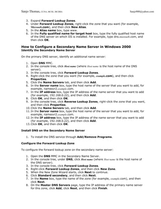 Sanjo Thomas, CCNA, MCSE, MCDBA                                                 Sanjo900@yahoo.com


   3. Expand Forward Lookup Zones.
   4. Under Forward Lookup Zones, right-click the zone that you want (for example,
      Microsoft.com), and then click New Alias.
   5. In the Alias name box, type www.
   6. In the Fully qualified name for target host box, type the fully qualified host name
      of the DNS server on which IIS is installed. For example, type dns.microsoft.com, and
      then click OK.

How to Configure a Secondary Name Server in Windows 2000
Identify the Secondary Name Server

On the primary DNS server, identify an additional name server:

   1. Open DNS MMC.
   2. In the console tree, click Host name (where Host name is the host name of the DNS
       server).
   3. In the console tree, click Forward Lookup Zones.
   4. Right-click the zone that you want (for example, example.com), and then click
       Properties.
   5. Click the Name Servers tab, and then click Add.
   6. In the Server name box, type the host name of the server that you want to add, for
       example, namesvr2.example.com.
   7. In the IP address box, type the IP address of the name server that you want to add
       (for example, 192.168.0.22), and then click Add.
   8. Click OK, and then click OK.
   9. In the console tree, click Reverse Lookup Zones, right-click the zone that you want,
       and then click Properties.
   10. Click the Name Servers tab, and then click Add.
   11. In the Server name box, type the host name of the server that you want to add, for
       example, namesvr2.example.com.
   12. In the IP address box, type the IP address of the name server that you want to add
       (for example, 192.168.0.22), and then click Add.
   13. Click OK, and then click OK.

Install DNS on the Secondary Name Server

   1. To install the DNS service through Add/Remove Programs.

Configure the Forward Lookup Zone

To configure the forward lookup zone on the secondary name server:

   1. Open the DNS MMC in the Secondary Name Server.
   2. In the console tree, under DNS, click Host name (where Host name is the host name of
      the DNS server).
   3. In the console tree, click Forward Lookup Zones.
   4. Right-click Forward Lookup Zones, and then click New Zone.
   5. When the New Zone Wizard starts, click Next to continue.
   6. Click Standard secondary, and then click Next.
   7. In the Name box, type the name of the zone (for example, example.com), and then
      click Next.
   8. On the Master DNS Servers page, type the IP address of the primary name server
      for this zone, click Add, click Next, and then click Finish.
 