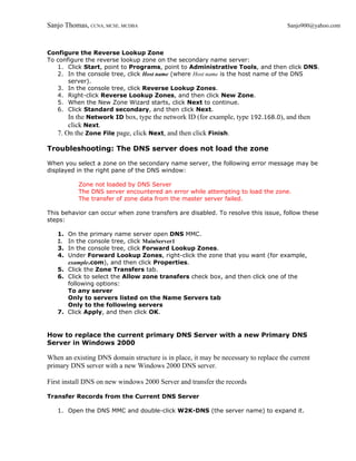 Sanjo Thomas, CCNA, MCSE, MCDBA                                                      Sanjo900@yahoo.com



Configure the Reverse Lookup Zone
To configure the reverse lookup zone on the secondary name server:
   1. Click Start, point to Programs, point to Administrative Tools, and then click DNS.
   2. In the console tree, click Host name (where Host name is the host name of the DNS
       server).
   3. In the console tree, click Reverse Lookup Zones.
   4. Right-click Reverse Lookup Zones, and then click New Zone.
   5. When the New Zone Wizard starts, click Next to continue.
   6. Click Standard secondary, and then click Next.
       In the Network ID box, type the network ID (for example, type 192.168.0), and then
       click Next.
   7. On the Zone File page, click Next, and then click Finish.

Troubleshooting: The DNS server does not load the zone

When you select a zone on the secondary name server, the following error message may be
displayed in the right pane of the DNS window:

           Zone not loaded by DNS Server
           The DNS server encountered an error while attempting to load the zone.
           The transfer of zone data from the master server failed.

This behavior can occur when zone transfers are disabled. To resolve this issue, follow these
steps:

   1. On the primary name server open DNS MMC.
   2. In the console tree, click MainServer1
   3. In the console tree, click Forward Lookup Zones.
   4. Under Forward Lookup Zones, right-click the zone that you want (for example,
      example.com), and then click Properties.
   5. Click the Zone Transfers tab.
   6. Click to select the Allow zone transfers check box, and then click one of the
      following options:
      To any server
      Only to servers listed on the Name Servers tab
      Only to the following servers
   7. Click Apply, and then click OK.


How to replace the current primary DNS Server with a new Primary DNS
Server in Windows 2000

When an existing DNS domain structure is in place, it may be necessary to replace the current
primary DNS server with a new Windows 2000 DNS server.

First install DNS on new windows 2000 Server and transfer the records

Transfer Records from the Current DNS Server

   1. Open the DNS MMC and double-click W2K-DNS (the server name) to expand it.
 