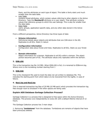 Sanjo Thomas, CCNA, MCSE, MCDBA                                                     Sanjo900@yahoo.com


       them, and the attributes on each type of object. This table is fairly static and much
       smaller than the data table.
   •   Link Table
       contains linked attributes, which contain values referring to other objects in the Active
       Directory. Take the MemberOf attribute on a user object. That attribute contains
       values that reference groups to which the user belongs. This is also far smaller than
       the data table.
   •   Data Table
       users, groups, application-specific data, and any other data stored in the Active
       Directory.

From a different perspective, Active Directory has three types of data

   •   Schema information
       Definitional details about objects and attributes that one CAN store in the AD.
       Replicates to all DCs. Static in nature

   •   Configuration information
       Configuration data about forest and trees. Replicates to all DCs. Static as your forest
       is.

   •   Domain information
       Object information for a domain. Replicates to all DCs within a domain. The object
       portion becomes part of GC. The attribute values only replicates within the domain.

2. EDB.LOG

This is the transaction log file (10 MB). When EDB.LOG is full, it is renamed to EDBnnnn.log.
Where nnnn is the increasing number starting from 1

3. EDB.CHK

This is the checkpoint file used to track the data not yet written to database file. This
indicates the starting point from which data is to be recovered from the logfile, in case of
failure.

4. Res1.log and Res2.log

This is reserved transaction log files of 20 MB (10 MB each) which provides the transaction log
files enough room to shutdown if the other spaces are being used.

Explain ADS Database Garbage Collection Process?

Garbage Collection is a process that is designed to free space within the Active Directory
database. This process runs independently on every DC with a default lifetime interval of 12
hours.

The Garbage Collection process has 3 main steps

1. Removing "tombstones" from the database. Tombstones are remains of objects that have
been previously deleted.
 