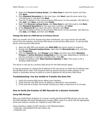 Sanjo Thomas, CCNA, MCSE, MCDBA                                                  Sanjo900@yahoo.com


   2. Right-click Forward Lookup Zones, click New Zone to start the wizard, and then
      click Next.
   3. Click Standard Secondary for the zone type, click Next, type the zone name (E.g.
      "microsoft.edu"), and then click Next.
   4. Type the IP address of the current primary DNS server (in this example, 192.168.0.2),
      click Add, click Next, and then click Finish.
   5. Right-click Reverse Lookup Zones, click New Zone to start the wizard, click Next,
      click Standard Secondary for the zone type, and then click Next.
   6. In the Network ID box, type 192.168.0, and then click Next.
   7. Type the IP address of the current primary DNS server (in this example, 192.168.0.2),
      click Add, click Next, and then click Finish.

Change the Role of a DNS Server to Primary Server

After you transfer all of the records have been transferred, you must remove the old DNS
server from the network, and set the DNS server as the primary DNS server. To set the DNS
server as the primary DNS server

   1. Open the DNS MMC and double-click W2K-DNS (the server name) to expand it.
   2. Double-click Forward Lookup Zones, right-click the Microsoft.edu zone, and then
      click Properties.
   3. Click the General tab, click Change under Type, and then click either Standard
      Primary or Active Directory Integrated as the new type, depending on whether or
      not this computer is a domain controller (DC). Click OK.
   4. Change the setting under Allow Dynamic Updates to Yes if this server is for a
      Windows 2000 Domain.

The server is now set as a primary DNS server for the DNS domain space.

It may be necessary to change the IP address of the new server to match the IP address that
the old DNS server used. This should be done to prevent having to make changes on all
clients or secondary servers to point to a new IP address for the primary DNS server

Troubleshooting: You Are Unable to Transfer the Zone File

   1. Verify the existing DNS server allows zone transfers.
   2. Verify that the new DNS server IP address is allowed for zone transfers.
   3. If the zone file is locked, the transfer should occur after a maximum of 10 minutes.


How to Verify the Creation of SRV Records for a Domain Controller

Using DNS Manager

After you install Active Directory on a server running the Microsoft DNS service, you can use
the DNS Manager Microsoft Management Console (MMC) snap-in to verify that the appropriate
zones and resource records are created for each DNS zone.

Active Directory creates its SRV records in the following folders:
_msdcs/dc/_sites/default-first-site-name/_tcp
_msdcs/dc/_tcp
 
