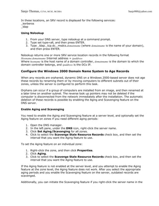 Sanjo Thomas, CCNA, MCSE, MCDBA                                                    Sanjo900@yahoo.com


In these locations, an SRV record is displayed for the following services:
_kerberos
_ldap

Using Nslookup

   1. From your DNS server, type nslookup at a command prompt.
   2. Type set type=all, and then press ENTER.
   3. Type _ldap._tcp.dc._msdcs.domainname (where domainname is the name of your domain),
      and then press ENTER.

Nslookup returns one or more SRV service location records in the following format
Hostname.domainname Internet address = ipaddress
Where hostname is the host name of a domain controller, domainname is the domain to which the
domain controller belongs, and ipaddress is the DCs IP.

Configure the Windows 2000 Domain Name System to Age Records

When any records are orphaned, dynamic DNS on a Windows 2000-based server does not age
these records by renaming them or by moving computers to different subnets out of their
zones, unless the server is configured to perform this task.

Orphans can occur if a group of computers are installed from an image, and then renamed at
a later time on another subnet. The reverse look up pointers may not be deleted if the
computer is disconnected from the network immediately after the installation. The automatic
deletion of these records is possible by enabling the Aging and Scavenging feature on the
DNS server.

Enable Aging and Scavenging

You need to enable the Aging and Scavenging feature at a server level, and optionally set the
Aging feature on zones if you need different aging periods:

   1.   Open the DNS manager.
   2.   In the left pane, under the DNS icon, right-click the server name.
   3.   Click Set Aging/Scavanging for all zones.
   4.   Click to select the Scavenge Stale Resource Records check box, and then set the
        interval that you want the Aging feature to use.

To set the Aging feature on an individual zone:

   1. Right-click the zone, and then click Properties.
   2. Click Aging.
   3. Click to select the Scavenge Stale Resource Records check box, and then set the
      interval that you want the Aging feature to use.

If the Aging feature is not enabled at the server level, and you attempt to enable the Aging
feature at the zone level, the Aging feature does not work. After you select the appropriate
aging periods and you enable the Scavenging feature on the server, outdated records are
scavenged.

Additionally, you can initiate the Scavenging feature if you right-click the server name in the
 