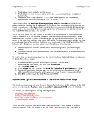 Sanjo Thomas, CCNA, MCSE, MCDBA                                                     Sanjo900@yahoo.com


   •    The DNS service is installed on the server.
   •    The DNS server zone is example.com, where the example.com zone can be updated
        dynamically.
   •    The server host name is Server1.example.com, where Server1 has two network
        adapters that have IP addresses of 10.1.1.1 and 10.2.2.2.

If you click to clear the Register this connection's address in DNS check box on the
network adaptor that has the IP address of 10.2.2.2 and then you delete the host record for
Server1.example.com 10.2.2.2, the host record for Server1.example.com 10.2.2.2 is dynamically
added back to the zone late. The unwanted registration of this record can be reproduced if
you restart the DNS service on the server.

This is because, when the DNS service is installed on a computer that is running Windows
2000, it listens to all of the network interfaces that are configured by using TCP/IP. When
DNS causes an interface to listen for DNS queries, the interface tries to register the host A
record in the zone that matches its primary DNS suffix. The interface tries to register the host
A record regardless of the settings that have been configured in the TCP/IP properties. This
behavior is by design and can take place under the following circumstances:

   •    The DNS service is installed on the server whose configuration you are trying to
        change.
   •    The DNS zone that matches the primary DNS suffix of the server is enabled to update
        dynamically.

To resolve this, remove the interface from the list of interfaces that the DNS server listens on.
To do so, follow these steps:

   1. Start the DNS Management Microsoft Management Console (MMC).
   2. Right-click the DNS server, and then click Properties.
   3. Click the Interfaces tab.
   4. Under Listen on, click to select the Only the following IP addresses check box.
   5. Type the IP addresses that you want the server to listen on. Include only the IP
      addresses of the interfaces for which you want a host A record registered in DNS.
   6. Click OK, and then quit the DNS Management MMC.


Dynamic DNS Updates Do Not Work if the DHCP Client Service Stops


The client computer does not send dynamic Domain Name System (DNS) updates to the DNS
server even though the Register this connection's address in DNS option is selected.

You receive the following error forcing DNS registration:

   IPCONFIG /REGISTERDNS
   Windows 2000 IP Configuration
   Error: The system cannot find the file specified.
   : Refreshing DNS names


This is because: Dynamic DNS registration relies on the DHCP client service to perform
dynamic updates. When you disable or set the DHCP client service to start manually, it
 