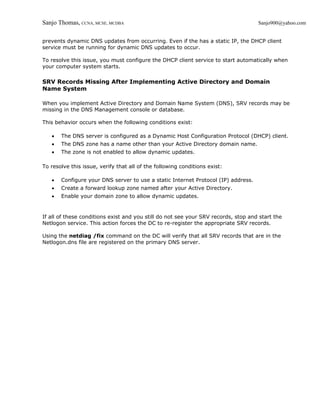 Sanjo Thomas, CCNA, MCSE, MCDBA                                                     Sanjo900@yahoo.com


prevents dynamic DNS updates from occurring. Even if the has a static IP, the DHCP client
service must be running for dynamic DNS updates to occur.

To resolve this issue, you must configure the DHCP client service to start automatically when
your computer system starts.

SRV Records Missing After Implementing Active Directory and Domain
Name System

When you implement Active Directory and Domain Name System (DNS), SRV records may be
missing in the DNS Management console or database.

This behavior occurs when the following conditions exist:

   •   The DNS server is configured as a Dynamic Host Configuration Protocol (DHCP) client.
   •   The DNS zone has a name other than your Active Directory domain name.
   •   The zone is not enabled to allow dynamic updates.

To resolve this issue, verify that all of the following conditions exist:

   •   Configure your DNS server to use a static Internet Protocol (IP) address.
   •   Create a forward lookup zone named after your Active Directory.
   •   Enable your domain zone to allow dynamic updates.


If all of these conditions exist and you still do not see your SRV records, stop and start the
Netlogon service. This action forces the DC to re-register the appropriate SRV records.

Using the netdiag /fix command on the DC will verify that all SRV records that are in the
Netlogon.dns file are registered on the primary DNS server.
 