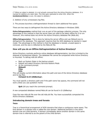 Sanjo Thomas, CCNA, MCSE, MCDBA                                                            Sanjo900@yahoo.com


(**When an object is deleted, it is not actually removed from the Active Directory database. It is
marked for deletion at a later date. This then gets replicated to other DCs. When the
tombstoneLifetime is over, the object is deleted.)

2. Deletion of any unnecessary log files.

3. The process launches a defragmentation thread to claim additional free space.

There are two ways to defragment the Active Directory database in Windows 2000.

Online Defragmentation method that runs as part of the garbage collection process. The only
advantage to this method is that the server does not need to be taken offline for it to run.
However, this method does not shrink the Active Directory database file (Ntds.dit).

Offline Defragmentation: This is done by taking the server offline and use Ntdsutil.exe to
defragment the database. This approach requires that the ADS database be started in repair
mode. The advantage to this method is that the database is resized, unused space is
removed, and the size is reflected by the Ntds.dit file.

How will you do an Offline Defragmentation of Active Directory?

Active Directory routinely performs online database defragmentation, but this is limited to the
disposal of tombstoned objects. The database file cannot be compacted while Active Directory
is mounted. To defrag ntds.dit offline:

    •   Back up System State in the backup wizard.
    •   Reboot and select Directory Services Restore Mode
    •   At the command prompt:
        Ntdsutil
        Files
        Info
This will display current information about the path and size of the Active Directory database
and its log files.
        Compact to D:DbBackup

You must specify a directory path and if the path name has spaces, the command will not
work unless you use quotation marks

        Quit (till you reach the command prompt)

A new compacted database named Ntds.dit can be found in D:DbBackup

Copy the new ntds.dit file over the old ntds.dit file. You have successfully compacted the
Active Directory database.

Introducing domain trees and forests
TREES

Tree is a hierarchical arrangement of W2K domains that share a contiguous name space. The
first domain in a domain tree is called the root domain. Additional domains in the same
domain tree are child domains. A domain immediately above another domain in the same
domain tree is referred to as the parent of the child domain.
 