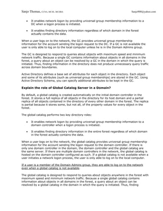 Sanjo Thomas, CCNA, MCSE, MCDBA                                                     Sanjo900@yahoo.com


   •   It enables network logon by providing universal group membership information to a
       DC when a logon process is initiated.

   •   It enables finding directory information regardless of which domain in the forest
       actually contains the data.

When a user logs on to the network, the GC provides universal group membership
information for the account sending the logon request to the DC. If a GC is not available the
user is only able to log on to the local computer unless he is in the Domain Admins group.

The GC is designed to respond to queries about objects with maximum speed and minimum
network traffic. Because a single GC contains information about objects in all domains in the
forest, a query about an object can be resolved by a GC in the domain in which the query is
initiated. Thus, finding information in the directory does not produce unnecessary query traffic
across domain boundaries.

Active Directory defines a base set of attributes for each object in the directory. Each object
and some of its attributes (such as universal group memberships) are stored in the GC. Using
Active Directory Schema, you can specify additional attributes to be kept in the GC.

Explain the role of Global Catalog Server in a Domain?

By default, a global catalog is created automatically on the initial domain controller in the
forest. It stores a full replica of all objects in the directory for its host domain and a partial
replica of all objects contained in the directory of every other domain in the forest. The replica
is partial because it stores some, but not all, of the property values for every object in the
forest.

The global catalog performs two key directory roles:

   •   It enables network logon by providing universal group membership information to a
       domain controller when a logon process is initiated.

   •   It enables finding directory information in the entire forest regardless of which domain
       in the forest actually contains the data.

When a user logs on to the network, the global catalog provides universal group membership
information for the account sending the logon request to the domain controller. If there is
only one domain controller in the domain, the domain controller and the global catalog are
the same server. If there are multiple domain controllers in the network, the global catalog is
hosted on the domain controller configured as such. If a global catalog is not available when a
user initiates a network logon process, the user is only able to log on to the local computer.

If a user is a member of the Domain Admins group, they are able to log on to the network
even when a global catalog is not available.

The global catalog is designed to respond to queries about objects anywhere in the forest with
maximum speed and minimum network traffic. Because a single global catalog contains
information about objects in all domains in the forest, a query about an object can be
resolved by a global catalog in the domain in which the query is initiated. Thus, finding
 