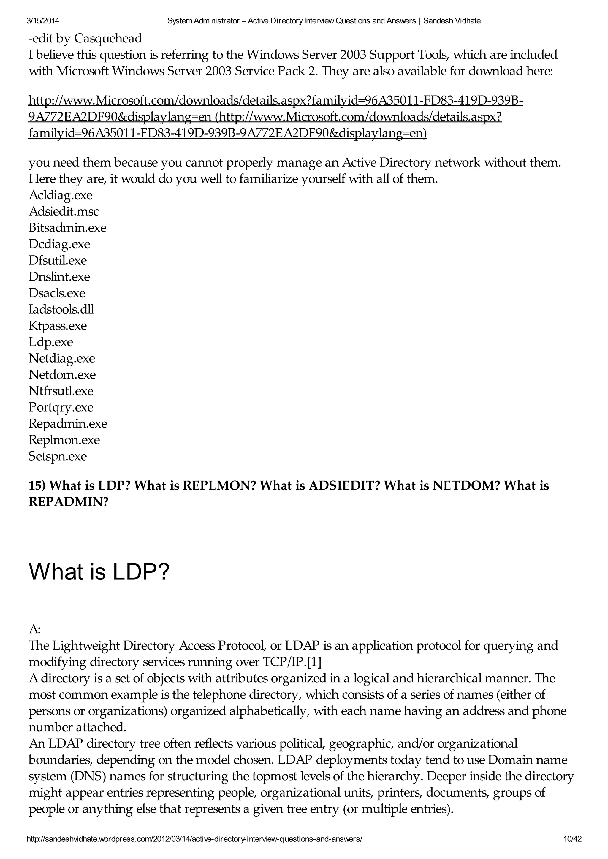 3/15/2014 System Administrator – Active DirectoryInterview Questions and Answers | Sandesh Vidhate
http://sandeshvidhate.wordpress.com/2012/03/14/active-directory-interview-questions-and-answers/ 10/42
-edit by Casquehead
I believe this question is referring to the Windows Server 2003 Support Tools, which are included
with Microsoft Windows Server 2003 Service Pack 2. They are also available for download here:
http://www.Microsoft.com/downloads/details.aspx?familyid=96A35011-FD83-419D-939B-
9A772EA2DF90&displaylang=en (http://www.Microsoft.com/downloads/details.aspx?
familyid=96A35011-FD83-419D-939B-9A772EA2DF90&displaylang=en)
you need them because you cannot properly manage an Active Directory network without them.
Here they are, it would do you well to familiarize yourself with all of them.
Acldiag.exe
Adsiedit.msc
Bitsadmin.exe
Dcdiag.exe
Dfsutil.exe
Dnslint.exe
Dsacls.exe
Iadstools.dll
Ktpass.exe
Ldp.exe
Netdiag.exe
Netdom.exe
Ntfrsutl.exe
Portqry.exe
Repadmin.exe
Replmon.exe
Setspn.exe
15) What is LDP? What is REPLMON? What is ADSIEDIT? What is NETDOM? What is
REPADMIN?
What is LDP?
A:
The Lightweight Directory Access Protocol, or LDAP is an application protocol for querying and
modifying directory services running over TCP/IP.[1]
A directory is a set of objects with attributes organized in a logical and hierarchical manner. The
most common example is the telephone directory, which consists of a series of names (either of
persons or organizations) organized alphabetically, with each name having an address and phone
number attached.
An LDAP directory tree often reflects various political, geographic, and/or organizational
boundaries, depending on the model chosen. LDAP deployments today tend to use Domain name
system (DNS) names for structuring the topmost levels of the hierarchy. Deeper inside the directory
might appear entries representing people, organizational units, printers, documents, groups of
people or anything else that represents a given tree entry (or multiple entries).
 