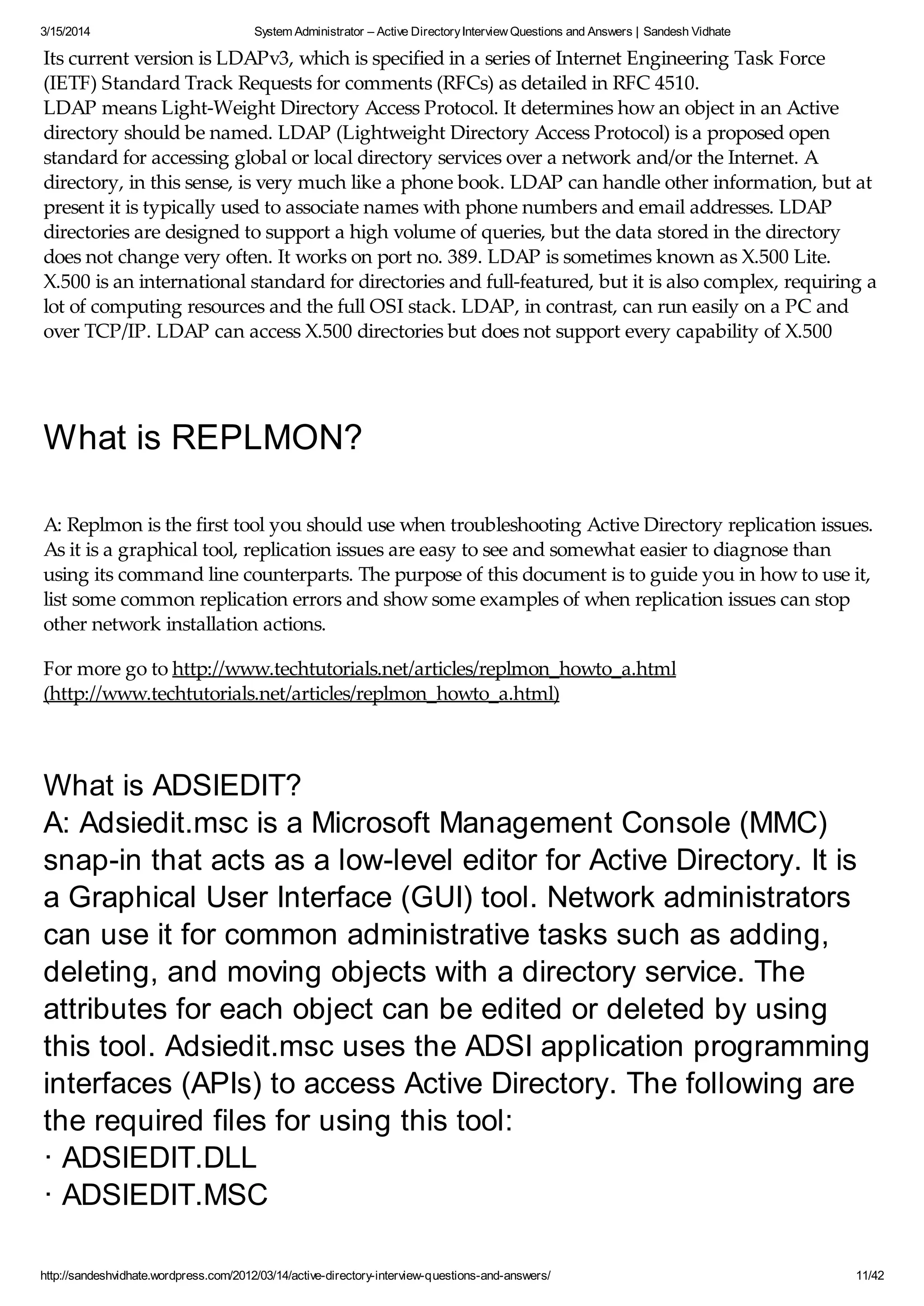3/15/2014 System Administrator – Active DirectoryInterview Questions and Answers | Sandesh Vidhate
http://sandeshvidhate.wordpress.com/2012/03/14/active-directory-interview-questions-and-answers/ 11/42
Its current version is LDAPv3, which is specified in a series of Internet Engineering Task Force
(IETF) Standard Track Requests for comments (RFCs) as detailed in RFC 4510.
LDAP means Light-Weight Directory Access Protocol. It determines how an object in an Active
directory should be named. LDAP (Lightweight Directory Access Protocol) is a proposed open
standard for accessing global or local directory services over a network and/or the Internet. A
directory, in this sense, is very much like a phone book. LDAP can handle other information, but at
present it is typically used to associate names with phone numbers and email addresses. LDAP
directories are designed to support a high volume of queries, but the data stored in the directory
does not change very often. It works on port no. 389. LDAP is sometimes known as X.500 Lite.
X.500 is an international standard for directories and full-featured, but it is also complex, requiring a
lot of computing resources and the full OSI stack. LDAP, in contrast, can run easily on a PC and
over TCP/IP. LDAP can access X.500 directories but does not support every capability of X.500
What is REPLMON?
A: Replmon is the first tool you should use when troubleshooting Active Directory replication issues.
As it is a graphical tool, replication issues are easy to see and somewhat easier to diagnose than
using its command line counterparts. The purpose of this document is to guide you in how to use it,
list some common replication errors and show some examples of when replication issues can stop
other network installation actions.
For more go to http://www.techtutorials.net/articles/replmon_howto_a.html
(http://www.techtutorials.net/articles/replmon_howto_a.html)
What is ADSIEDIT?
A: Adsiedit.msc is a Microsoft Management Console (MMC)
snap-in that acts as a low-level editor for Active Directory. It is
a Graphical User Interface (GUI) tool. Network administrators
can use it for common administrative tasks such as adding,
deleting, and moving objects with a directory service. The
attributes for each object can be edited or deleted by using
this tool. Adsiedit.msc uses the ADSI application programming
interfaces (APIs) to access Active Directory. The following are
the required files for using this tool:
· ADSIEDIT.DLL
· ADSIEDIT.MSC
 
