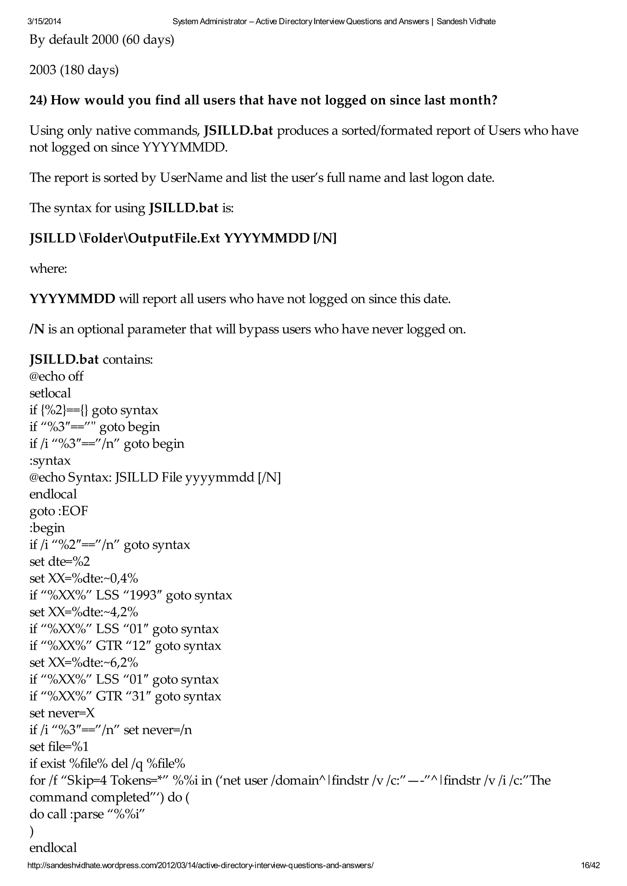 3/15/2014 System Administrator – Active DirectoryInterview Questions and Answers | Sandesh Vidhate
http://sandeshvidhate.wordpress.com/2012/03/14/active-directory-interview-questions-and-answers/ 16/42
By default 2000 (60 days)
2003 (180 days)
24) How would you find all users that have not logged on since last month?
Using only native commands, JSILLD.bat produces a sorted/formated report of Users who have
not logged on since YYYYMMDD.
The report is sorted by UserName and list the user’s full name and last logon date.
The syntax for using JSILLD.bat is:
JSILLD FolderOutputFile.Ext YYYYMMDD [/N]
where:
YYYYMMDD will report all users who have not logged on since this date.
/N is an optional parameter that will bypass users who have never logged on.
JSILLD.bat contains:
@echo off
setlocal
if {%2}=={} goto syntax
if “%3″==”" goto begin
if /i “%3″==”/n” goto begin
:syntax
@echo Syntax: JSILLD File yyyymmdd [/N]
endlocal
goto :EOF
:begin
if /i “%2″==”/n” goto syntax
set dte=%2
set XX=%dte:~0,4%
if “%XX%” LSS “1993″ goto syntax
set XX=%dte:~4,2%
if “%XX%” LSS “01″ goto syntax
if “%XX%” GTR “12″ goto syntax
set XX=%dte:~6,2%
if “%XX%” LSS “01″ goto syntax
if “%XX%” GTR “31″ goto syntax
set never=X
if /i “%3″==”/n” set never=/n
set file=%1
if exist %file% del /q %file%
for /f “Skip=4 Tokens=*” %%i in (‘net user /domain^|findstr /v /c:”—-”^|findstr /v /i /c:”The
command completed”‘) do (
do call :parse “%%i”
)
endlocal
 