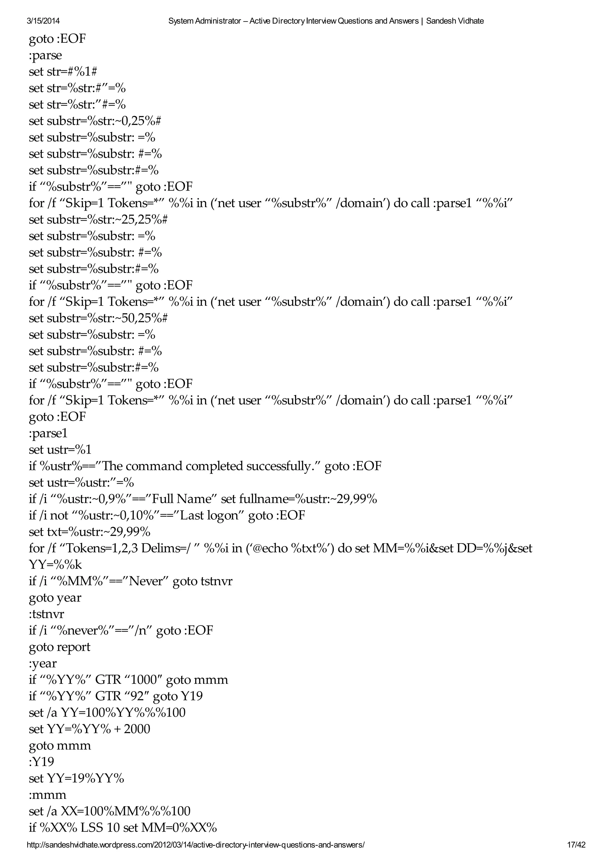 3/15/2014 System Administrator – Active DirectoryInterview Questions and Answers | Sandesh Vidhate
http://sandeshvidhate.wordpress.com/2012/03/14/active-directory-interview-questions-and-answers/ 17/42
goto :EOF
:parse
set str=#%1#
set str=%str:#”=%
set str=%str:”#=%
set substr=%str:~0,25%#
set substr=%substr: =%
set substr=%substr: #=%
set substr=%substr:#=%
if “%substr%”==”" goto :EOF
for /f “Skip=1 Tokens=*” %%i in (‘net user “%substr%” /domain’) do call :parse1 “%%i”
set substr=%str:~25,25%#
set substr=%substr: =%
set substr=%substr: #=%
set substr=%substr:#=%
if “%substr%”==”" goto :EOF
for /f “Skip=1 Tokens=*” %%i in (‘net user “%substr%” /domain’) do call :parse1 “%%i”
set substr=%str:~50,25%#
set substr=%substr: =%
set substr=%substr: #=%
set substr=%substr:#=%
if “%substr%”==”" goto :EOF
for /f “Skip=1 Tokens=*” %%i in (‘net user “%substr%” /domain’) do call :parse1 “%%i”
goto :EOF
:parse1
set ustr=%1
if %ustr%==”The command completed successfully.” goto :EOF
set ustr=%ustr:”=%
if /i “%ustr:~0,9%”==”Full Name” set fullname=%ustr:~29,99%
if /i not “%ustr:~0,10%”==”Last logon” goto :EOF
set txt=%ustr:~29,99%
for /f “Tokens=1,2,3 Delims=/ ” %%i in (‘@echo %txt%’) do set MM=%%i&set DD=%%j&set
YY=%%k
if /i “%MM%”==”Never” goto tstnvr
goto year
:tstnvr
if /i “%never%”==”/n” goto :EOF
goto report
:year
if “%YY%” GTR “1000″ goto mmm
if “%YY%” GTR “92″ goto Y19
set /a YY=100%YY%%%100
set YY=%YY% + 2000
goto mmm
:Y19
set YY=19%YY%
:mmm
set /a XX=100%MM%%%100
if %XX% LSS 10 set MM=0%XX%
 