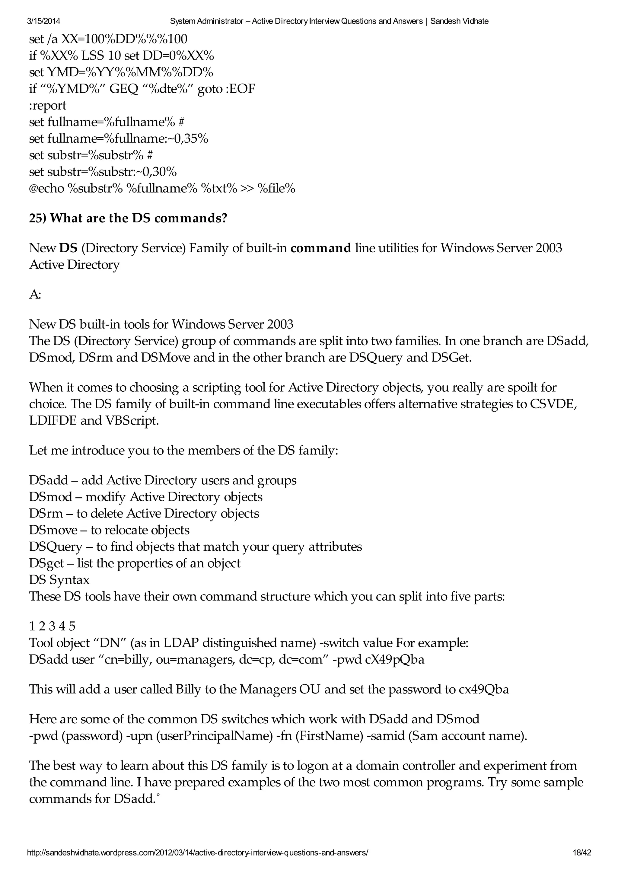3/15/2014 System Administrator – Active DirectoryInterview Questions and Answers | Sandesh Vidhate
http://sandeshvidhate.wordpress.com/2012/03/14/active-directory-interview-questions-and-answers/ 18/42
set /a XX=100%DD%%%100
if %XX% LSS 10 set DD=0%XX%
set YMD=%YY%%MM%%DD%
if “%YMD%” GEQ “%dte%” goto :EOF
:report
set fullname=%fullname% #
set fullname=%fullname:~0,35%
set substr=%substr% #
set substr=%substr:~0,30%
@echo %substr% %fullname% %txt% >> %file%
25) What are the DS commands?
New DS (Directory Service) Family of built-in command line utilities for Windows Server 2003
Active Directory
A:
New DS built-in tools for Windows Server 2003
The DS (Directory Service) group of commands are split into two families. In one branch are DSadd,
DSmod, DSrm and DSMove and in the other branch are DSQuery and DSGet.
When it comes to choosing a scripting tool for Active Directory objects, you really are spoilt for
choice. The DS family of built-in command line executables offers alternative strategies to CSVDE,
LDIFDE and VBScript.
Let me introduce you to the members of the DS family:
DSadd – add Active Directory users and groups
DSmod – modify Active Directory objects
DSrm – to delete Active Directory objects
DSmove – to relocate objects
DSQuery – to find objects that match your query attributes
DSget – list the properties of an object
DS Syntax
These DS tools have their own command structure which you can split into five parts:
1 2 3 4 5
Tool object “DN” (as in LDAP distinguished name) -switch value For example:
DSadd user “cn=billy, ou=managers, dc=cp, dc=com” -pwd cX49pQba
This will add a user called Billy to the Managers OU and set the password to cx49Qba
Here are some of the common DS switches which work with DSadd and DSmod
-pwd (password) -upn (userPrincipalName) -fn (FirstName) -samid (Sam account name).
The best way to learn about this DS family is to logon at a domain controller and experiment from
the command line. I have prepared examples of the two most common programs. Try some sample
commands for DSadd.˚
Two most useful Tools: DSQuery and DSGet
 