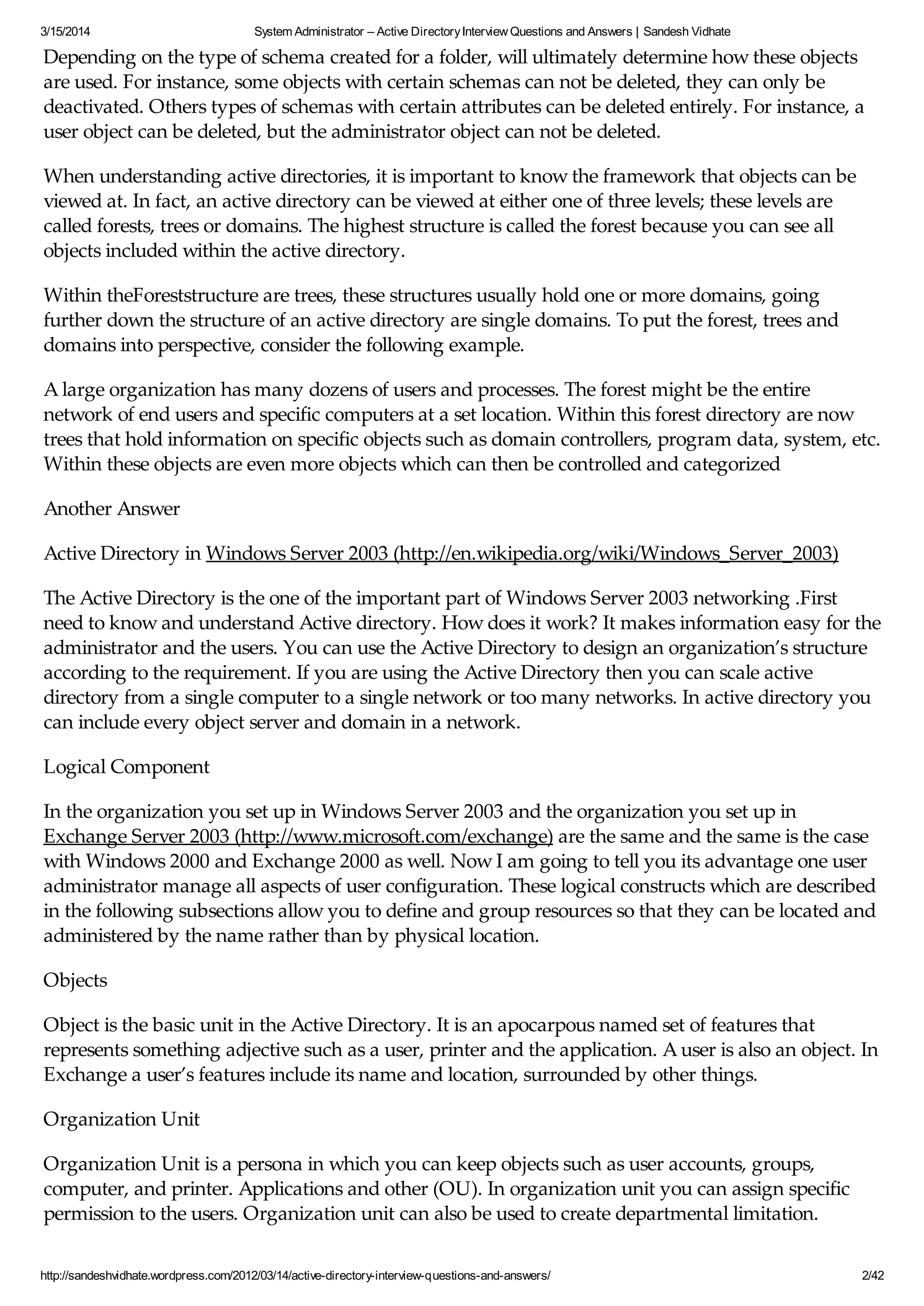 3/15/2014 System Administrator – Active DirectoryInterview Questions and Answers | Sandesh Vidhate
http://sandeshvidhate.wordpress.com/2012/03/14/active-directory-interview-questions-and-answers/ 2/42
Depending on the type of schema created for a folder, will ultimately determine how these objects
are used. For instance, some objects with certain schemas can not be deleted, they can only be
deactivated. Others types of schemas with certain attributes can be deleted entirely. For instance, a
user object can be deleted, but the administrator object can not be deleted.
When understanding active directories, it is important to know the framework that objects can be
viewed at. In fact, an active directory can be viewed at either one of three levels; these levels are
called forests, trees or domains. The highest structure is called the forest because you can see all
objects included within the active directory.
Within theForeststructure are trees, these structures usually hold one or more domains, going
further down the structure of an active directory are single domains. To put the forest, trees and
domains into perspective, consider the following example.
A large organization has many dozens of users and processes. The forest might be the entire
network of end users and specific computers at a set location. Within this forest directory are now
trees that hold information on specific objects such as domain controllers, program data, system, etc.
Within these objects are even more objects which can then be controlled and categorized
Another Answer
Active Directory in Windows Server 2003 (http://en.wikipedia.org/wiki/Windows_Server_2003)
The Active Directory is the one of the important part of Windows Server 2003 networking .First
need to know and understand Active directory. How does it work? It makes information easy for the
administrator and the users. You can use the Active Directory to design an organization’s structure
according to the requirement. If you are using the Active Directory then you can scale active
directory from a single computer to a single network or too many networks. In active directory you
can include every object server and domain in a network.
Logical Component
In the organization you set up in Windows Server 2003 and the organization you set up in
Exchange Server 2003 (http://www.microsoft.com/exchange) are the same and the same is the case
with Windows 2000 and Exchange 2000 as well. Now I am going to tell you its advantage one user
administrator manage all aspects of user configuration. These logical constructs which are described
in the following subsections allow you to define and group resources so that they can be located and
administered by the name rather than by physical location.
Objects
Object is the basic unit in the Active Directory. It is an apocarpous named set of features that
represents something adjective such as a user, printer and the application. A user is also an object. In
Exchange a user’s features include its name and location, surrounded by other things.
Organization Unit
Organization Unit is a persona in which you can keep objects such as user accounts, groups,
computer, and printer. Applications and other (OU). In organization unit you can assign specific
permission to the users. Organization unit can also be used to create departmental limitation.
 