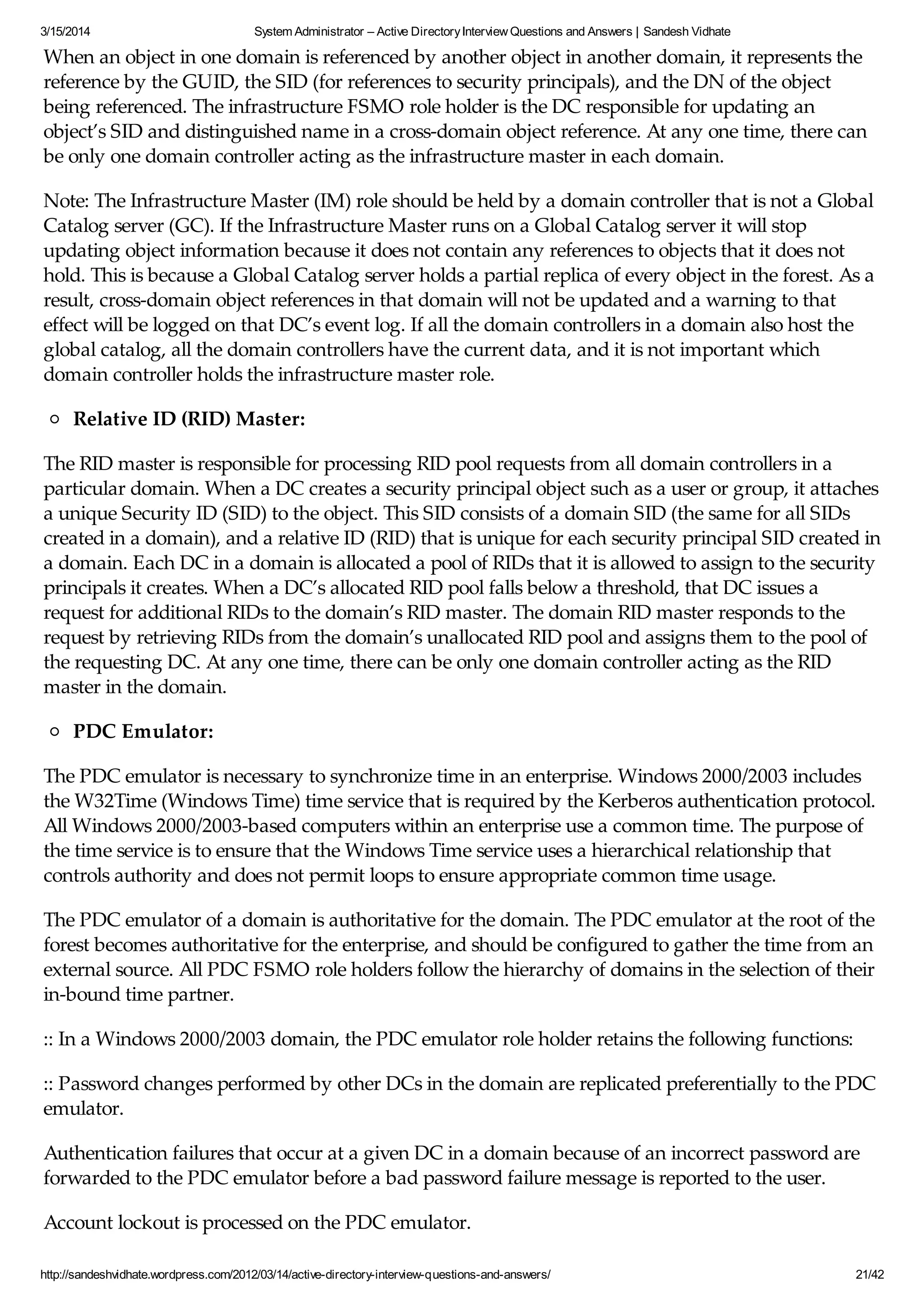 3/15/2014 System Administrator – Active DirectoryInterview Questions and Answers | Sandesh Vidhate
http://sandeshvidhate.wordpress.com/2012/03/14/active-directory-interview-questions-and-answers/ 21/42
When an object in one domain is referenced by another object in another domain, it represents the
reference by the GUID, the SID (for references to security principals), and the DN of the object
being referenced. The infrastructure FSMO role holder is the DC responsible for updating an
object’s SID and distinguished name in a cross-domain object reference. At any one time, there can
be only one domain controller acting as the infrastructure master in each domain.
Note: The Infrastructure Master (IM) role should be held by a domain controller that is not a Global
Catalog server (GC). If the Infrastructure Master runs on a Global Catalog server it will stop
updating object information because it does not contain any references to objects that it does not
hold. This is because a Global Catalog server holds a partial replica of every object in the forest. As a
result, cross-domain object references in that domain will not be updated and a warning to that
effect will be logged on that DC’s event log. If all the domain controllers in a domain also host the
global catalog, all the domain controllers have the current data, and it is not important which
domain controller holds the infrastructure master role.
Relative ID (RID) Master:
The RID master is responsible for processing RID pool requests from all domain controllers in a
particular domain. When a DC creates a security principal object such as a user or group, it attaches
a unique Security ID (SID) to the object. This SID consists of a domain SID (the same for all SIDs
created in a domain), and a relative ID (RID) that is unique for each security principal SID created in
a domain. Each DC in a domain is allocated a pool of RIDs that it is allowed to assign to the security
principals it creates. When a DC’s allocated RID pool falls below a threshold, that DC issues a
request for additional RIDs to the domain’s RID master. The domain RID master responds to the
request by retrieving RIDs from the domain’s unallocated RID pool and assigns them to the pool of
the requesting DC. At any one time, there can be only one domain controller acting as the RID
master in the domain.
PDC Emulator:
The PDC emulator is necessary to synchronize time in an enterprise. Windows 2000/2003 includes
the W32Time (Windows Time) time service that is required by the Kerberos authentication protocol.
All Windows 2000/2003-based computers within an enterprise use a common time. The purpose of
the time service is to ensure that the Windows Time service uses a hierarchical relationship that
controls authority and does not permit loops to ensure appropriate common time usage.
The PDC emulator of a domain is authoritative for the domain. The PDC emulator at the root of the
forest becomes authoritative for the enterprise, and should be configured to gather the time from an
external source. All PDC FSMO role holders follow the hierarchy of domains in the selection of their
in-bound time partner.
:: In a Windows 2000/2003 domain, the PDC emulator role holder retains the following functions:
:: Password changes performed by other DCs in the domain are replicated preferentially to the PDC
emulator.
Authentication failures that occur at a given DC in a domain because of an incorrect password are
forwarded to the PDC emulator before a bad password failure message is reported to the user.
Account lockout is processed on the PDC emulator.
 