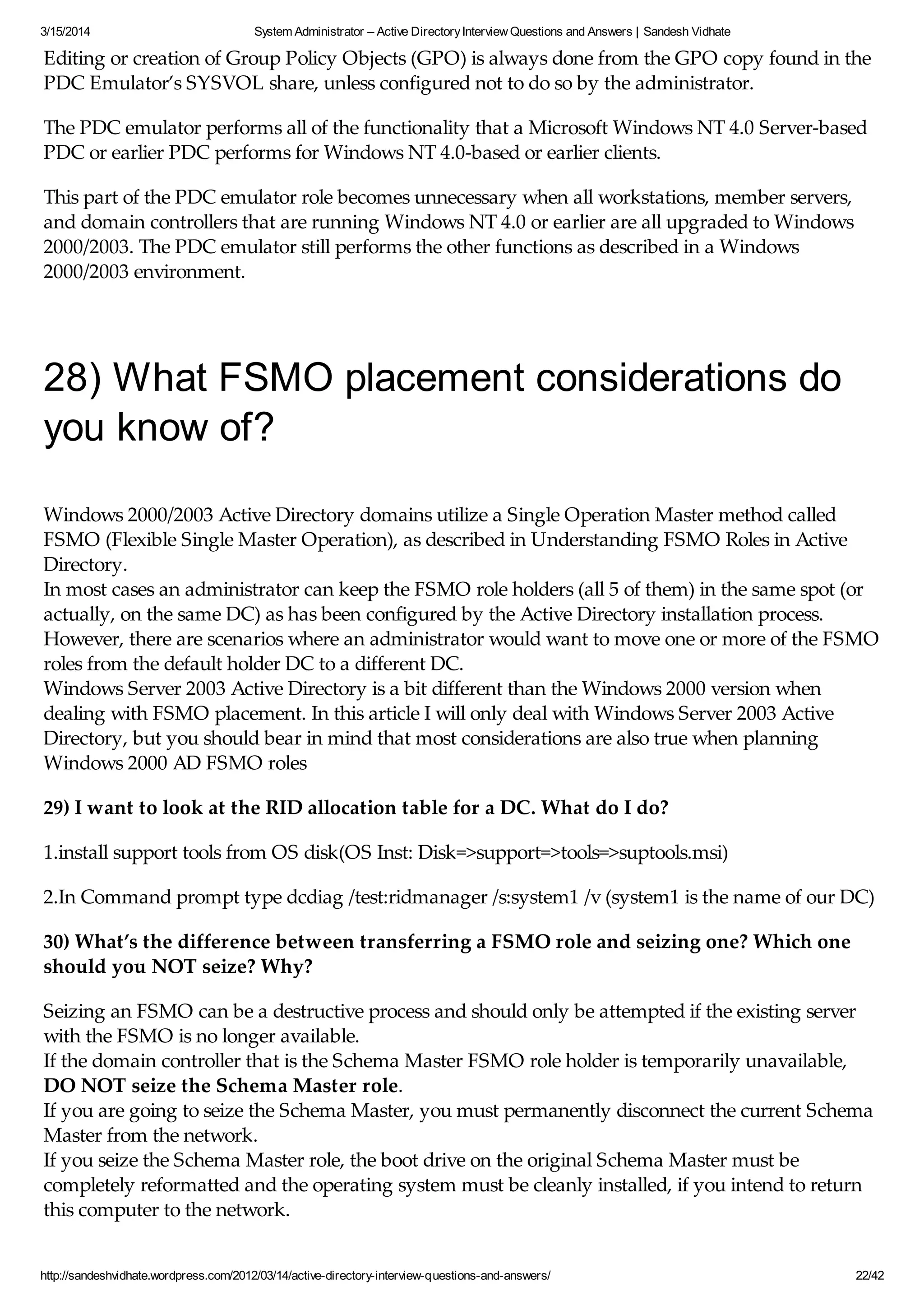 3/15/2014 System Administrator – Active DirectoryInterview Questions and Answers | Sandesh Vidhate
http://sandeshvidhate.wordpress.com/2012/03/14/active-directory-interview-questions-and-answers/ 22/42
Editing or creation of Group Policy Objects (GPO) is always done from the GPO copy found in the
PDC Emulator’s SYSVOL share, unless configured not to do so by the administrator.
The PDC emulator performs all of the functionality that a Microsoft Windows NT 4.0 Server-based
PDC or earlier PDC performs for Windows NT 4.0-based or earlier clients.
This part of the PDC emulator role becomes unnecessary when all workstations, member servers,
and domain controllers that are running Windows NT 4.0 or earlier are all upgraded to Windows
2000/2003. The PDC emulator still performs the other functions as described in a Windows
2000/2003 environment.
28) What FSMO placement considerations do
you know of?
Windows 2000/2003 Active Directory domains utilize a Single Operation Master method called
FSMO (Flexible Single Master Operation), as described in Understanding FSMO Roles in Active
Directory.
In most cases an administrator can keep the FSMO role holders (all 5 of them) in the same spot (or
actually, on the same DC) as has been configured by the Active Directory installation process.
However, there are scenarios where an administrator would want to move one or more of the FSMO
roles from the default holder DC to a different DC.
Windows Server 2003 Active Directory is a bit different than the Windows 2000 version when
dealing with FSMO placement. In this article I will only deal with Windows Server 2003 Active
Directory, but you should bear in mind that most considerations are also true when planning
Windows 2000 AD FSMO roles
29) I want to look at the RID allocation table for a DC. What do I do?
1.install support tools from OS disk(OS Inst: Disk=>support=>tools=>suptools.msi)
2.In Command prompt type dcdiag /test:ridmanager /s:system1 /v (system1 is the name of our DC)
30) What’s the difference between transferring a FSMO role and seizing one? Which one
should you NOT seize? Why?
Seizing an FSMO can be a destructive process and should only be attempted if the existing server
with the FSMO is no longer available.
If the domain controller that is the Schema Master FSMO role holder is temporarily unavailable,
DO NOT seize the Schema Master role.
If you are going to seize the Schema Master, you must permanently disconnect the current Schema
Master from the network.
If you seize the Schema Master role, the boot drive on the original Schema Master must be
completely reformatted and the operating system must be cleanly installed, if you intend to return
this computer to the network.
 