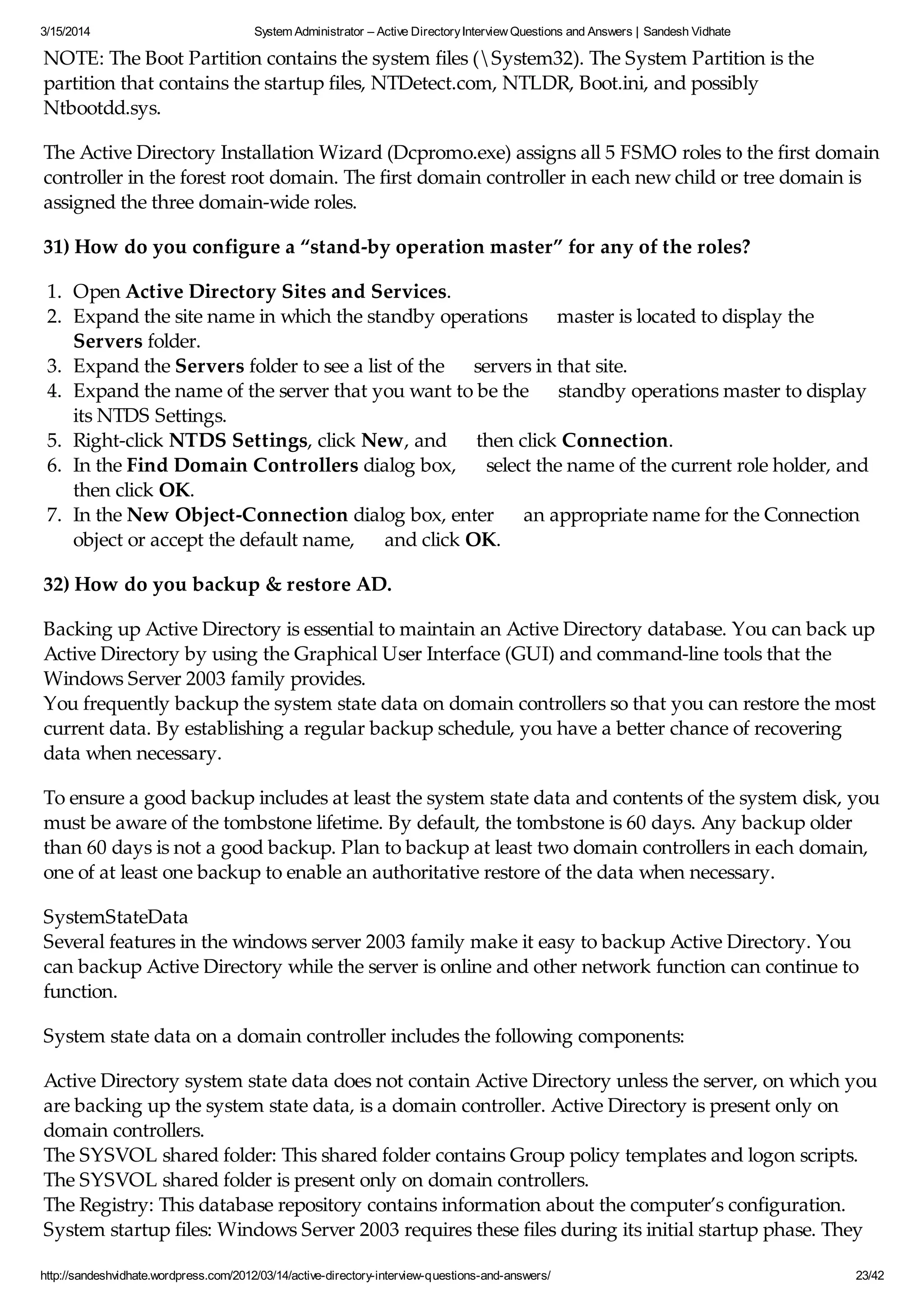 3/15/2014 System Administrator – Active DirectoryInterview Questions and Answers | Sandesh Vidhate
http://sandeshvidhate.wordpress.com/2012/03/14/active-directory-interview-questions-and-answers/ 23/42
NOTE: The Boot Partition contains the system files (System32). The System Partition is the
partition that contains the startup files, NTDetect.com, NTLDR, Boot.ini, and possibly
Ntbootdd.sys.
The Active Directory Installation Wizard (Dcpromo.exe) assigns all 5 FSMO roles to the first domain
controller in the forest root domain. The first domain controller in each new child or tree domain is
assigned the three domain-wide roles.
31) How do you configure a “stand-by operation master” for any of the roles?
1. Open Active Directory Sites and Services.
2. Expand the site name in which the standby operations master is located to display the
Servers folder.
3. Expand the Servers folder to see a list of the servers in that site.
4. Expand the name of the server that you want to be the standby operations master to display
its NTDS Settings.
5. Right-click NTDS Settings, click New, and then click Connection.
6. In the Find Domain Controllers dialog box, select the name of the current role holder, and
then click OK.
7. In the New Object-Connection dialog box, enter an appropriate name for the Connection
object or accept the default name, and click OK.
32) How do you backup & restore AD.
Backing up Active Directory is essential to maintain an Active Directory database. You can back up
Active Directory by using the Graphical User Interface (GUI) and command-line tools that the
Windows Server 2003 family provides.
You frequently backup the system state data on domain controllers so that you can restore the most
current data. By establishing a regular backup schedule, you have a better chance of recovering
data when necessary.
To ensure a good backup includes at least the system state data and contents of the system disk, you
must be aware of the tombstone lifetime. By default, the tombstone is 60 days. Any backup older
than 60 days is not a good backup. Plan to backup at least two domain controllers in each domain,
one of at least one backup to enable an authoritative restore of the data when necessary.
SystemStateData
Several features in the windows server 2003 family make it easy to backup Active Directory. You
can backup Active Directory while the server is online and other network function can continue to
function.
System state data on a domain controller includes the following components:
Active Directory system state data does not contain Active Directory unless the server, on which you
are backing up the system state data, is a domain controller. Active Directory is present only on
domain controllers.
The SYSVOL shared folder: This shared folder contains Group policy templates and logon scripts.
The SYSVOL shared folder is present only on domain controllers.
The Registry: This database repository contains information about the computer’s configuration.
System startup files: Windows Server 2003 requires these files during its initial startup phase. They
 