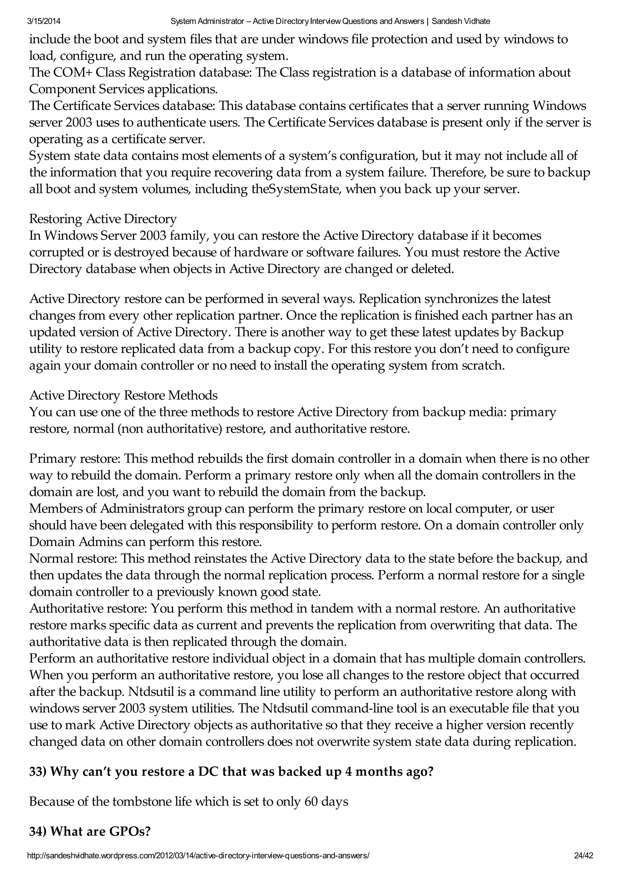 3/15/2014 System Administrator – Active DirectoryInterview Questions and Answers | Sandesh Vidhate
http://sandeshvidhate.wordpress.com/2012/03/14/active-directory-interview-questions-and-answers/ 24/42
include the boot and system files that are under windows file protection and used by windows to
load, configure, and run the operating system.
The COM+ Class Registration database: The Class registration is a database of information about
Component Services applications.
The Certificate Services database: This database contains certificates that a server running Windows
server 2003 uses to authenticate users. The Certificate Services database is present only if the server is
operating as a certificate server.
System state data contains most elements of a system’s configuration, but it may not include all of
the information that you require recovering data from a system failure. Therefore, be sure to backup
all boot and system volumes, including theSystemState, when you back up your server.
Restoring Active Directory
In Windows Server 2003 family, you can restore the Active Directory database if it becomes
corrupted or is destroyed because of hardware or software failures. You must restore the Active
Directory database when objects in Active Directory are changed or deleted.
Active Directory restore can be performed in several ways. Replication synchronizes the latest
changes from every other replication partner. Once the replication is finished each partner has an
updated version of Active Directory. There is another way to get these latest updates by Backup
utility to restore replicated data from a backup copy. For this restore you don’t need to configure
again your domain controller or no need to install the operating system from scratch.
Active Directory Restore Methods
You can use one of the three methods to restore Active Directory from backup media: primary
restore, normal (non authoritative) restore, and authoritative restore.
Primary restore: This method rebuilds the first domain controller in a domain when there is no other
way to rebuild the domain. Perform a primary restore only when all the domain controllers in the
domain are lost, and you want to rebuild the domain from the backup.
Members of Administrators group can perform the primary restore on local computer, or user
should have been delegated with this responsibility to perform restore. On a domain controller only
Domain Admins can perform this restore.
Normal restore: This method reinstates the Active Directory data to the state before the backup, and
then updates the data through the normal replication process. Perform a normal restore for a single
domain controller to a previously known good state.
Authoritative restore: You perform this method in tandem with a normal restore. An authoritative
restore marks specific data as current and prevents the replication from overwriting that data. The
authoritative data is then replicated through the domain.
Perform an authoritative restore individual object in a domain that has multiple domain controllers.
When you perform an authoritative restore, you lose all changes to the restore object that occurred
after the backup. Ntdsutil is a command line utility to perform an authoritative restore along with
windows server 2003 system utilities. The Ntdsutil command-line tool is an executable file that you
use to mark Active Directory objects as authoritative so that they receive a higher version recently
changed data on other domain controllers does not overwrite system state data during replication.
33) Why can’t you restore a DC that was backed up 4 months ago?
Because of the tombstone life which is set to only 60 days
34) What are GPOs?
 