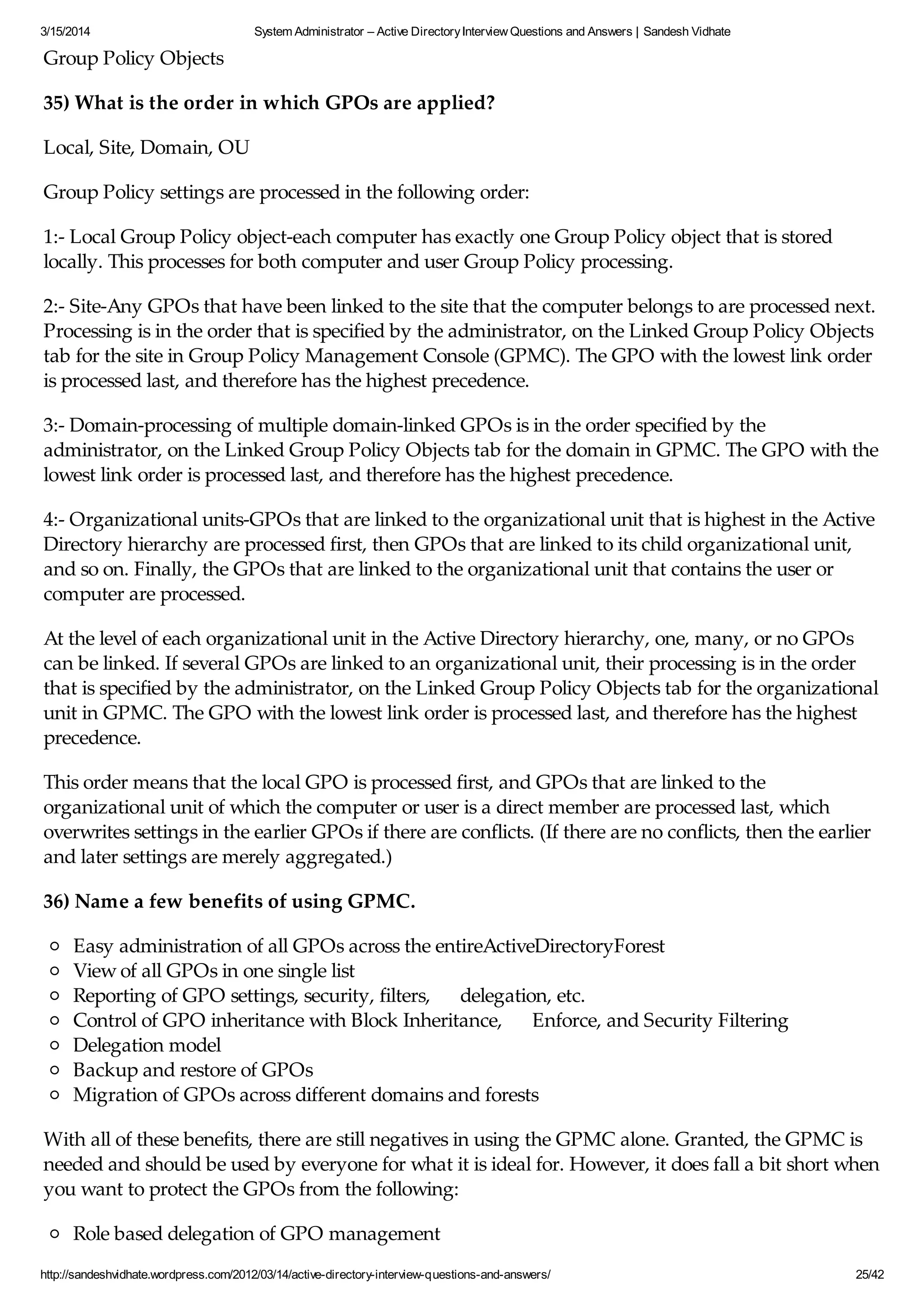 3/15/2014 System Administrator – Active DirectoryInterview Questions and Answers | Sandesh Vidhate
http://sandeshvidhate.wordpress.com/2012/03/14/active-directory-interview-questions-and-answers/ 25/42
Group Policy Objects
35) What is the order in which GPOs are applied?
Local, Site, Domain, OU
Group Policy settings are processed in the following order:
1:- Local Group Policy object-each computer has exactly one Group Policy object that is stored
locally. This processes for both computer and user Group Policy processing.
2:- Site-Any GPOs that have been linked to the site that the computer belongs to are processed next.
Processing is in the order that is specified by the administrator, on the Linked Group Policy Objects
tab for the site in Group Policy Management Console (GPMC). The GPO with the lowest link order
is processed last, and therefore has the highest precedence.
3:- Domain-processing of multiple domain-linked GPOs is in the order specified by the
administrator, on the Linked Group Policy Objects tab for the domain in GPMC. The GPO with the
lowest link order is processed last, and therefore has the highest precedence.
4:- Organizational units-GPOs that are linked to the organizational unit that is highest in the Active
Directory hierarchy are processed first, then GPOs that are linked to its child organizational unit,
and so on. Finally, the GPOs that are linked to the organizational unit that contains the user or
computer are processed.
At the level of each organizational unit in the Active Directory hierarchy, one, many, or no GPOs
can be linked. If several GPOs are linked to an organizational unit, their processing is in the order
that is specified by the administrator, on the Linked Group Policy Objects tab for the organizational
unit in GPMC. The GPO with the lowest link order is processed last, and therefore has the highest
precedence.
This order means that the local GPO is processed first, and GPOs that are linked to the
organizational unit of which the computer or user is a direct member are processed last, which
overwrites settings in the earlier GPOs if there are conflicts. (If there are no conflicts, then the earlier
and later settings are merely aggregated.)
36) Name a few benefits of using GPMC.
Easy administration of all GPOs across the entireActiveDirectoryForest
View of all GPOs in one single list
Reporting of GPO settings, security, filters, delegation, etc.
Control of GPO inheritance with Block Inheritance, Enforce, and Security Filtering
Delegation model
Backup and restore of GPOs
Migration of GPOs across different domains and forests
With all of these benefits, there are still negatives in using the GPMC alone. Granted, the GPMC is
needed and should be used by everyone for what it is ideal for. However, it does fall a bit short when
you want to protect the GPOs from the following:
Role based delegation of GPO management
 