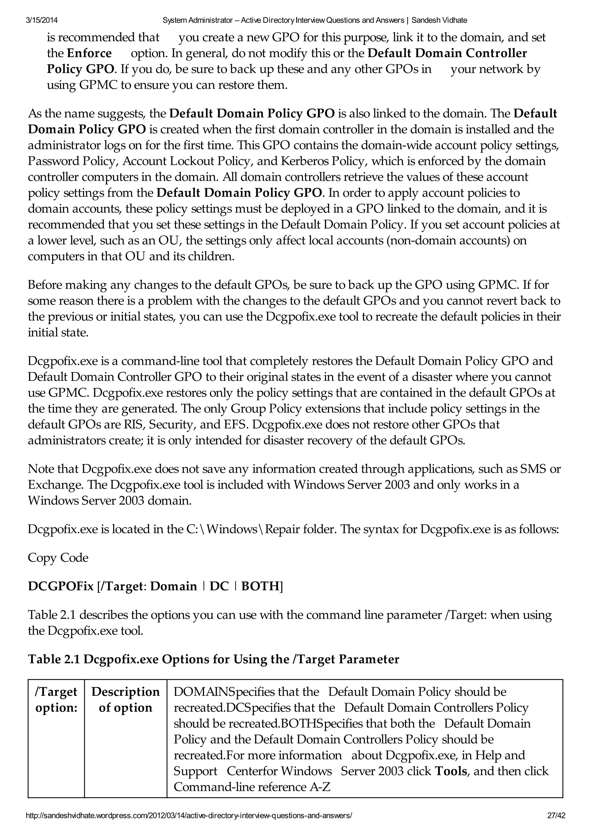3/15/2014 System Administrator – Active DirectoryInterview Questions and Answers | Sandesh Vidhate
http://sandeshvidhate.wordpress.com/2012/03/14/active-directory-interview-questions-and-answers/ 27/42
is recommended that you create a new GPO for this purpose, link it to the domain, and set
the Enforce option. In general, do not modify this or the Default Domain Controller
Policy GPO. If you do, be sure to back up these and any other GPOs in your network by
using GPMC to ensure you can restore them.
As the name suggests, the Default Domain Policy GPO is also linked to the domain. The Default
Domain Policy GPO is created when the first domain controller in the domain is installed and the
administrator logs on for the first time. This GPO contains the domain-wide account policy settings,
Password Policy, Account Lockout Policy, and Kerberos Policy, which is enforced by the domain
controller computers in the domain. All domain controllers retrieve the values of these account
policy settings from the Default Domain Policy GPO. In order to apply account policies to
domain accounts, these policy settings must be deployed in a GPO linked to the domain, and it is
recommended that you set these settings in the Default Domain Policy. If you set account policies at
a lower level, such as an OU, the settings only affect local accounts (non-domain accounts) on
computers in that OU and its children.
Before making any changes to the default GPOs, be sure to back up the GPO using GPMC. If for
some reason there is a problem with the changes to the default GPOs and you cannot revert back to
the previous or initial states, you can use the Dcgpofix.exe tool to recreate the default policies in their
initial state.
Dcgpofix.exe is a command-line tool that completely restores the Default Domain Policy GPO and
Default Domain Controller GPO to their original states in the event of a disaster where you cannot
use GPMC. Dcgpofix.exe restores only the policy settings that are contained in the default GPOs at
the time they are generated. The only Group Policy extensions that include policy settings in the
default GPOs are RIS, Security, and EFS. Dcgpofix.exe does not restore other GPOs that
administrators create; it is only intended for disaster recovery of the default GPOs.
Note that Dcgpofix.exe does not save any information created through applications, such as SMS or
Exchange. The Dcgpofix.exe tool is included with Windows Server 2003 and only works in a
Windows Server 2003 domain.
Dcgpofix.exe is located in the C:WindowsRepair folder. The syntax for Dcgpofix.exe is as follows:
Copy Code
DCGPOFix [/Target: Domain | DC | BOTH]
Table 2.1 describes the options you can use with the command line parameter /Target: when using
the Dcgpofix.exe tool.
Table 2.1 Dcgpofix.exe Options for Using the /Target Parameter
/Target
option:
Description
of option
DOMAINSpecifies that the Default Domain Policy should be
recreated.DCSpecifies that the Default Domain Controllers Policy
should be recreated.BOTHSpecifies that both the Default Domain
Policy and the Default Domain Controllers Policy should be
recreated.For more information about Dcgpofix.exe, in Help and
Support Centerfor Windows Server 2003 click Tools, and then click
Command-line reference A-Z
 