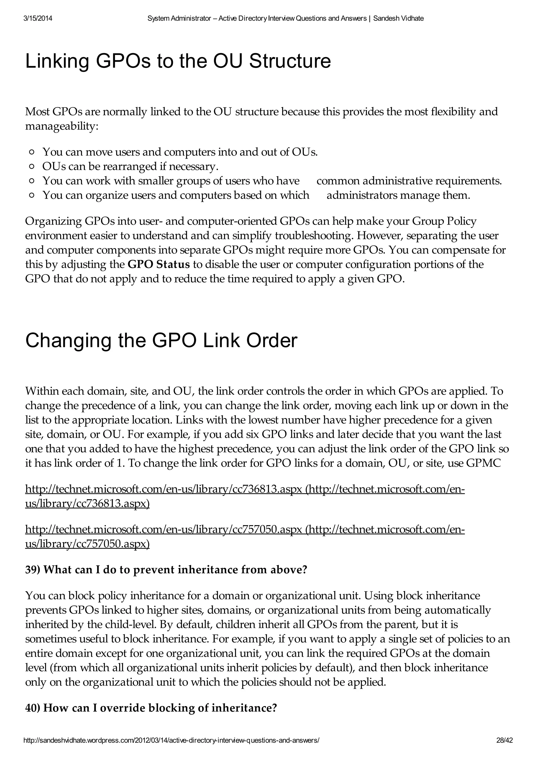 3/15/2014 System Administrator – Active DirectoryInterview Questions and Answers | Sandesh Vidhate
http://sandeshvidhate.wordpress.com/2012/03/14/active-directory-interview-questions-and-answers/ 28/42
Linking GPOs to the OU Structure
Most GPOs are normally linked to the OU structure because this provides the most flexibility and
manageability:
You can move users and computers into and out of OUs.
OUs can be rearranged if necessary.
You can work with smaller groups of users who have common administrative requirements.
You can organize users and computers based on which administrators manage them.
Organizing GPOs into user- and computer-oriented GPOs can help make your Group Policy
environment easier to understand and can simplify troubleshooting. However, separating the user
and computer components into separate GPOs might require more GPOs. You can compensate for
this by adjusting the GPO Status to disable the user or computer configuration portions of the
GPO that do not apply and to reduce the time required to apply a given GPO.
Changing the GPO Link Order
Within each domain, site, and OU, the link order controls the order in which GPOs are applied. To
change the precedence of a link, you can change the link order, moving each link up or down in the
list to the appropriate location. Links with the lowest number have higher precedence for a given
site, domain, or OU. For example, if you add six GPO links and later decide that you want the last
one that you added to have the highest precedence, you can adjust the link order of the GPO link so
it has link order of 1. To change the link order for GPO links for a domain, OU, or site, use GPMC
http://technet.microsoft.com/en-us/library/cc736813.aspx (http://technet.microsoft.com/en-
us/library/cc736813.aspx)
http://technet.microsoft.com/en-us/library/cc757050.aspx (http://technet.microsoft.com/en-
us/library/cc757050.aspx)
39) What can I do to prevent inheritance from above?
You can block policy inheritance for a domain or organizational unit. Using block inheritance
prevents GPOs linked to higher sites, domains, or organizational units from being automatically
inherited by the child-level. By default, children inherit all GPOs from the parent, but it is
sometimes useful to block inheritance. For example, if you want to apply a single set of policies to an
entire domain except for one organizational unit, you can link the required GPOs at the domain
level (from which all organizational units inherit policies by default), and then block inheritance
only on the organizational unit to which the policies should not be applied.
40) How can I override blocking of inheritance?
 