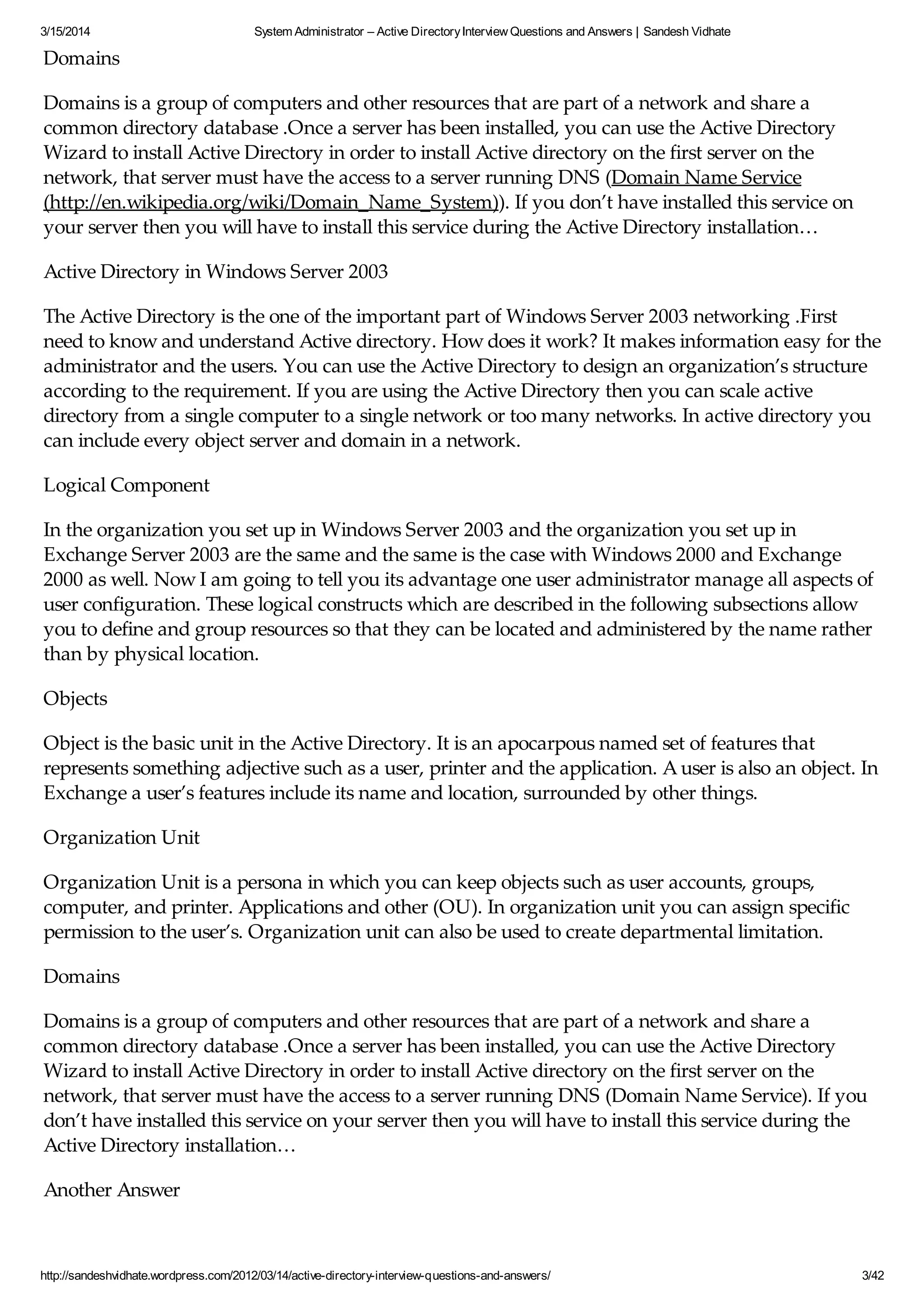 3/15/2014 System Administrator – Active DirectoryInterview Questions and Answers | Sandesh Vidhate
http://sandeshvidhate.wordpress.com/2012/03/14/active-directory-interview-questions-and-answers/ 3/42
Domains
Domains is a group of computers and other resources that are part of a network and share a
common directory database .Once a server has been installed, you can use the Active Directory
Wizard to install Active Directory in order to install Active directory on the first server on the
network, that server must have the access to a server running DNS (Domain Name Service
(http://en.wikipedia.org/wiki/Domain_Name_System)). If you don’t have installed this service on
your server then you will have to install this service during the Active Directory installation…
Active Directory in Windows Server 2003
The Active Directory is the one of the important part of Windows Server 2003 networking .First
need to know and understand Active directory. How does it work? It makes information easy for the
administrator and the users. You can use the Active Directory to design an organization’s structure
according to the requirement. If you are using the Active Directory then you can scale active
directory from a single computer to a single network or too many networks. In active directory you
can include every object server and domain in a network.
Logical Component
In the organization you set up in Windows Server 2003 and the organization you set up in
Exchange Server 2003 are the same and the same is the case with Windows 2000 and Exchange
2000 as well. Now I am going to tell you its advantage one user administrator manage all aspects of
user configuration. These logical constructs which are described in the following subsections allow
you to define and group resources so that they can be located and administered by the name rather
than by physical location.
Objects
Object is the basic unit in the Active Directory. It is an apocarpous named set of features that
represents something adjective such as a user, printer and the application. A user is also an object. In
Exchange a user’s features include its name and location, surrounded by other things.
Organization Unit
Organization Unit is a persona in which you can keep objects such as user accounts, groups,
computer, and printer. Applications and other (OU). In organization unit you can assign specific
permission to the user’s. Organization unit can also be used to create departmental limitation.
Domains
Domains is a group of computers and other resources that are part of a network and share a
common directory database .Once a server has been installed, you can use the Active Directory
Wizard to install Active Directory in order to install Active directory on the first server on the
network, that server must have the access to a server running DNS (Domain Name Service). If you
don’t have installed this service on your server then you will have to install this service during the
Active Directory installation…
Another Answer
An active directory is a directory structure used on Microsoft Windows based computers and servers
 