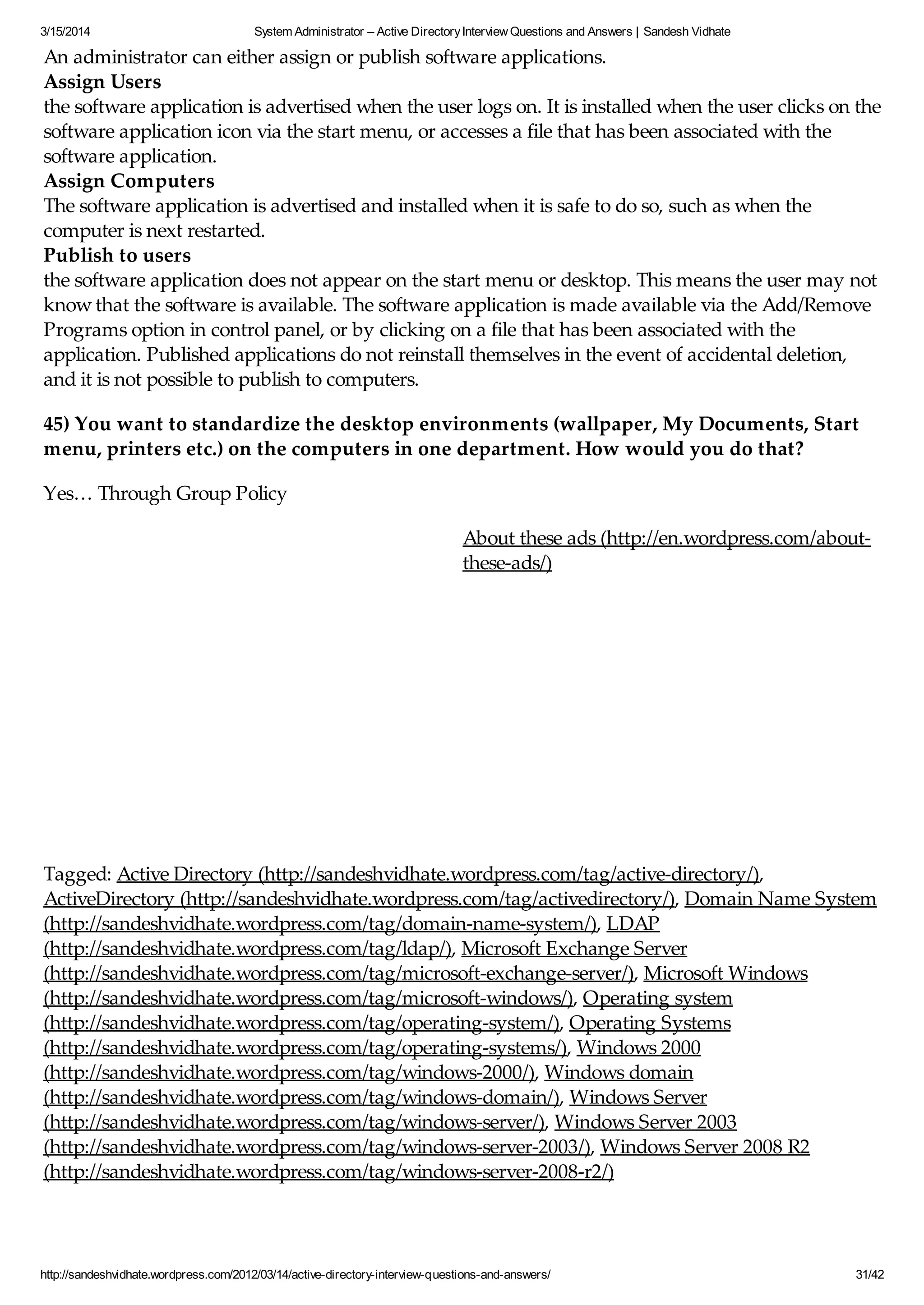 3/15/2014 System Administrator – Active DirectoryInterview Questions and Answers | Sandesh Vidhate
http://sandeshvidhate.wordpress.com/2012/03/14/active-directory-interview-questions-and-answers/ 31/42
An administrator can either assign or publish software applications.
Assign Users
the software application is advertised when the user logs on. It is installed when the user clicks on the
software application icon via the start menu, or accesses a file that has been associated with the
software application.
Assign Computers
The software application is advertised and installed when it is safe to do so, such as when the
computer is next restarted.
Publish to users
the software application does not appear on the start menu or desktop. This means the user may not
know that the software is available. The software application is made available via the Add/Remove
Programs option in control panel, or by clicking on a file that has been associated with the
application. Published applications do not reinstall themselves in the event of accidental deletion,
and it is not possible to publish to computers.
45) You want to standardize the desktop environments (wallpaper, My Documents, Start
menu, printers etc.) on the computers in one department. How would you do that?
Yes… Through Group Policy
Tagged: Active Directory (http://sandeshvidhate.wordpress.com/tag/active-directory/),
ActiveDirectory (http://sandeshvidhate.wordpress.com/tag/activedirectory/), Domain Name System
(http://sandeshvidhate.wordpress.com/tag/domain-name-system/), LDAP
(http://sandeshvidhate.wordpress.com/tag/ldap/), Microsoft Exchange Server
(http://sandeshvidhate.wordpress.com/tag/microsoft-exchange-server/), Microsoft Windows
(http://sandeshvidhate.wordpress.com/tag/microsoft-windows/), Operating system
(http://sandeshvidhate.wordpress.com/tag/operating-system/), Operating Systems
(http://sandeshvidhate.wordpress.com/tag/operating-systems/), Windows 2000
(http://sandeshvidhate.wordpress.com/tag/windows-2000/), Windows domain
(http://sandeshvidhate.wordpress.com/tag/windows-domain/), Windows Server
(http://sandeshvidhate.wordpress.com/tag/windows-server/), Windows Server 2003
(http://sandeshvidhate.wordpress.com/tag/windows-server-2003/), Windows Server 2008 R2
(http://sandeshvidhate.wordpress.com/tag/windows-server-2008-r2/)
About these ads (http://en.wordpress.com/about-
these-ads/)
 
