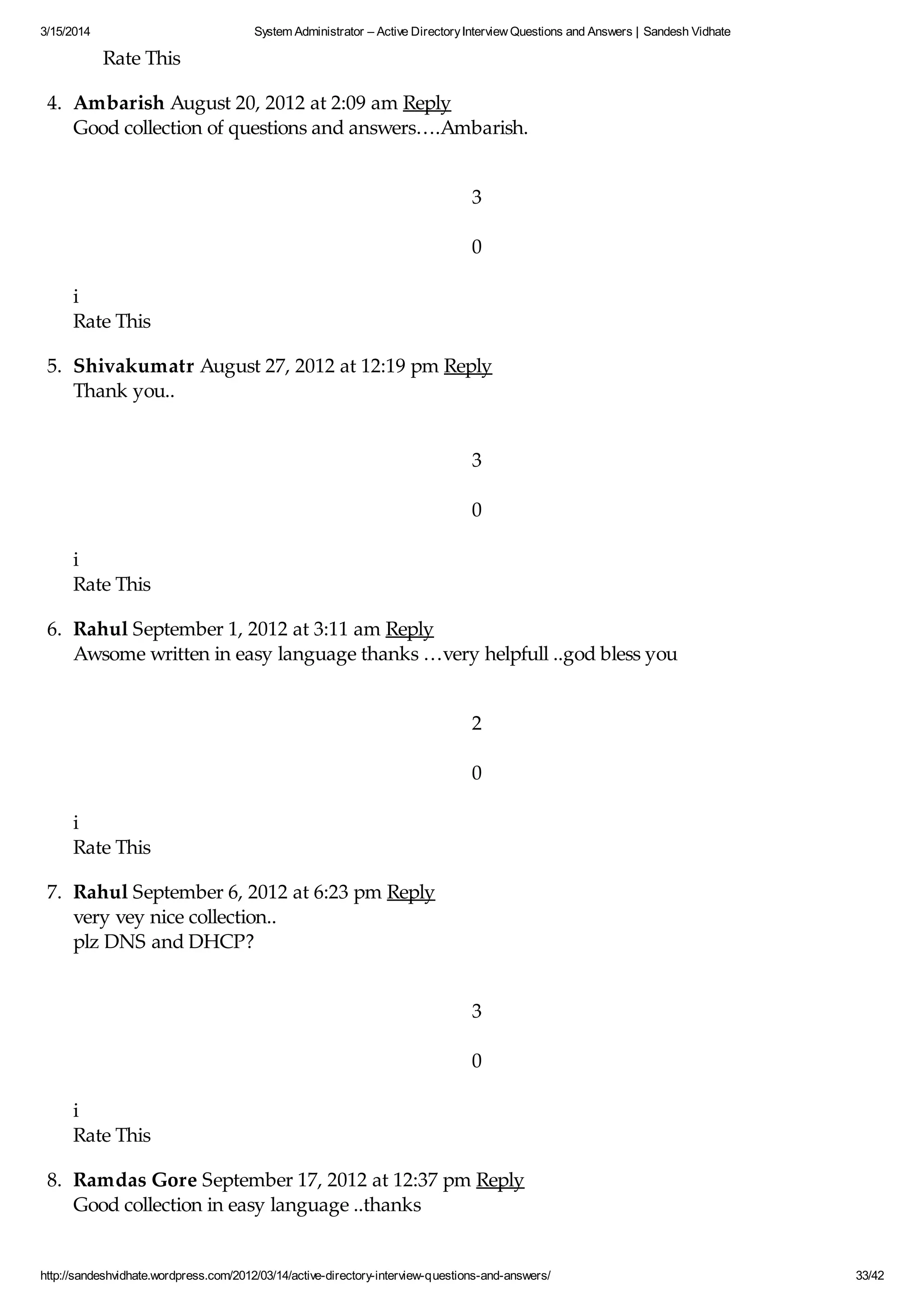 3/15/2014 System Administrator – Active DirectoryInterview Questions and Answers | Sandesh Vidhate
http://sandeshvidhate.wordpress.com/2012/03/14/active-directory-interview-questions-and-answers/ 33/42
Rate This
4. Ambarish August 20, 2012 at 2:09 am Reply
Good collection of questions and answers….Ambarish.
3
0
i
Rate This
5. Shivakumatr August 27, 2012 at 12:19 pm Reply
Thank you..
3
0
i
Rate This
6. Rahul September 1, 2012 at 3:11 am Reply
Awsome written in easy language thanks …very helpfull ..god bless you
2
0
i
Rate This
7. Rahul September 6, 2012 at 6:23 pm Reply
very vey nice collection..
plz DNS and DHCP?
3
0
i
Rate This
8. Ramdas Gore September 17, 2012 at 12:37 pm Reply
Good collection in easy language ..thanks
 