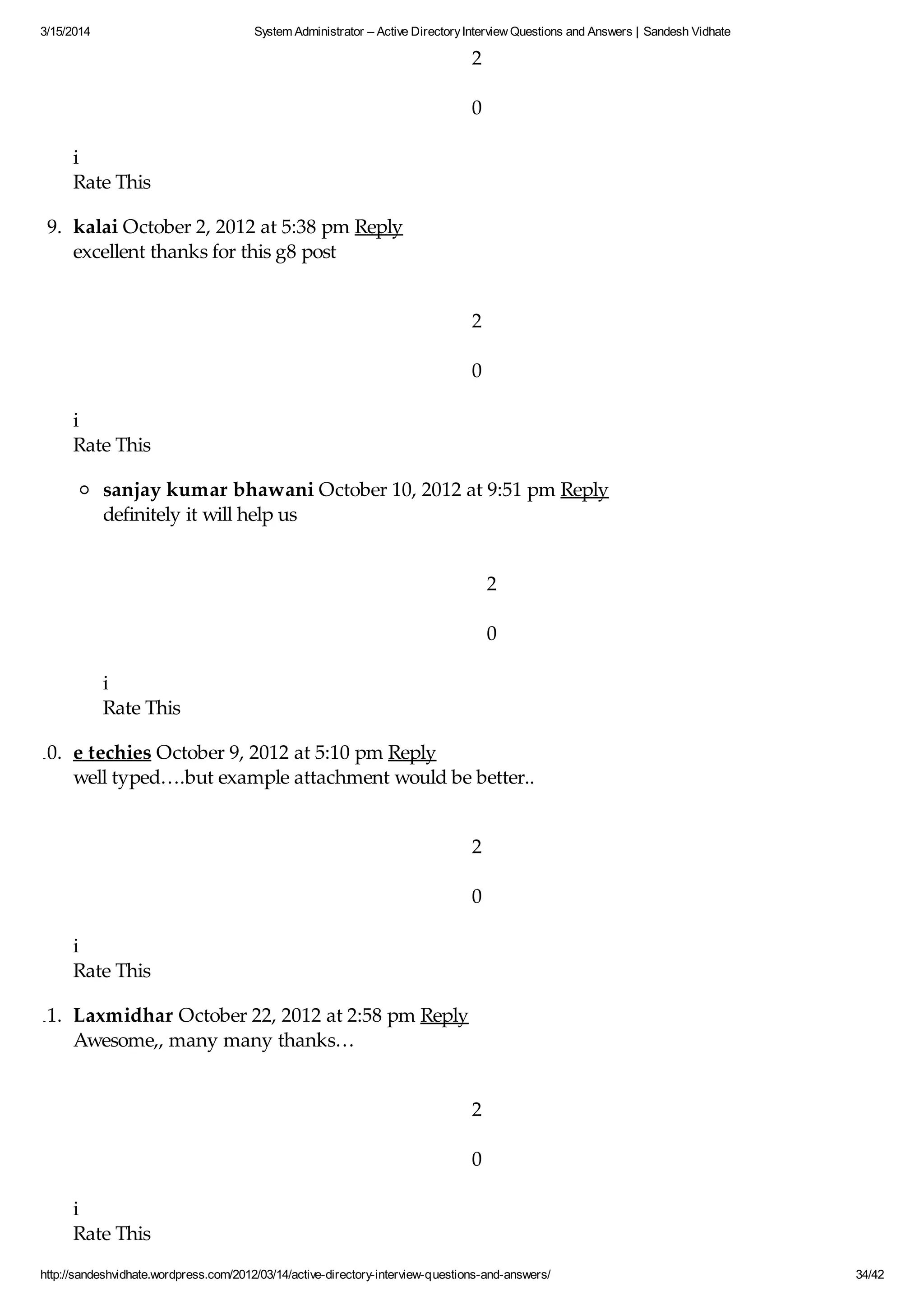 3/15/2014 System Administrator – Active DirectoryInterview Questions and Answers | Sandesh Vidhate
http://sandeshvidhate.wordpress.com/2012/03/14/active-directory-interview-questions-and-answers/ 34/42
2
0
i
Rate This
9. kalai October 2, 2012 at 5:38 pm Reply
excellent thanks for this g8 post
2
0
i
Rate This
sanjay kumar bhawani October 10, 2012 at 9:51 pm Reply
definitely it will help us
2
0
i
Rate This
10. e techies October 9, 2012 at 5:10 pm Reply
well typed….but example attachment would be better..
2
0
i
Rate This
11. Laxmidhar October 22, 2012 at 2:58 pm Reply
Awesome,, many many thanks…
2
0
i
Rate This
 