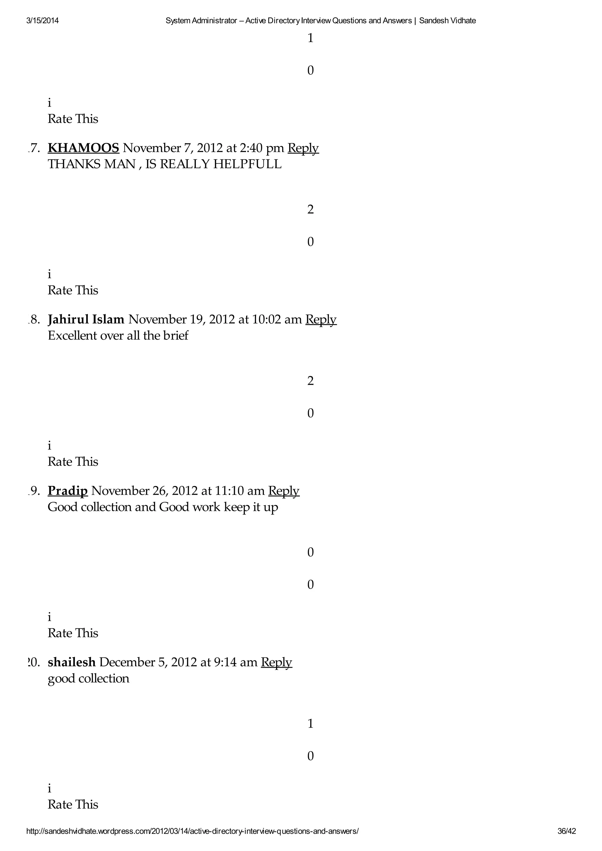 3/15/2014 System Administrator – Active DirectoryInterview Questions and Answers | Sandesh Vidhate
http://sandeshvidhate.wordpress.com/2012/03/14/active-directory-interview-questions-and-answers/ 36/42
1
0
i
Rate This
17. KHAMOOS November 7, 2012 at 2:40 pm Reply
THANKS MAN , IS REALLY HELPFULL
2
0
i
Rate This
18. Jahirul Islam November 19, 2012 at 10:02 am Reply
Excellent over all the brief
2
0
i
Rate This
19. Pradip November 26, 2012 at 11:10 am Reply
Good collection and Good work keep it up
0
0
i
Rate This
20. shailesh December 5, 2012 at 9:14 am Reply
good collection
1
0
i
Rate This
 