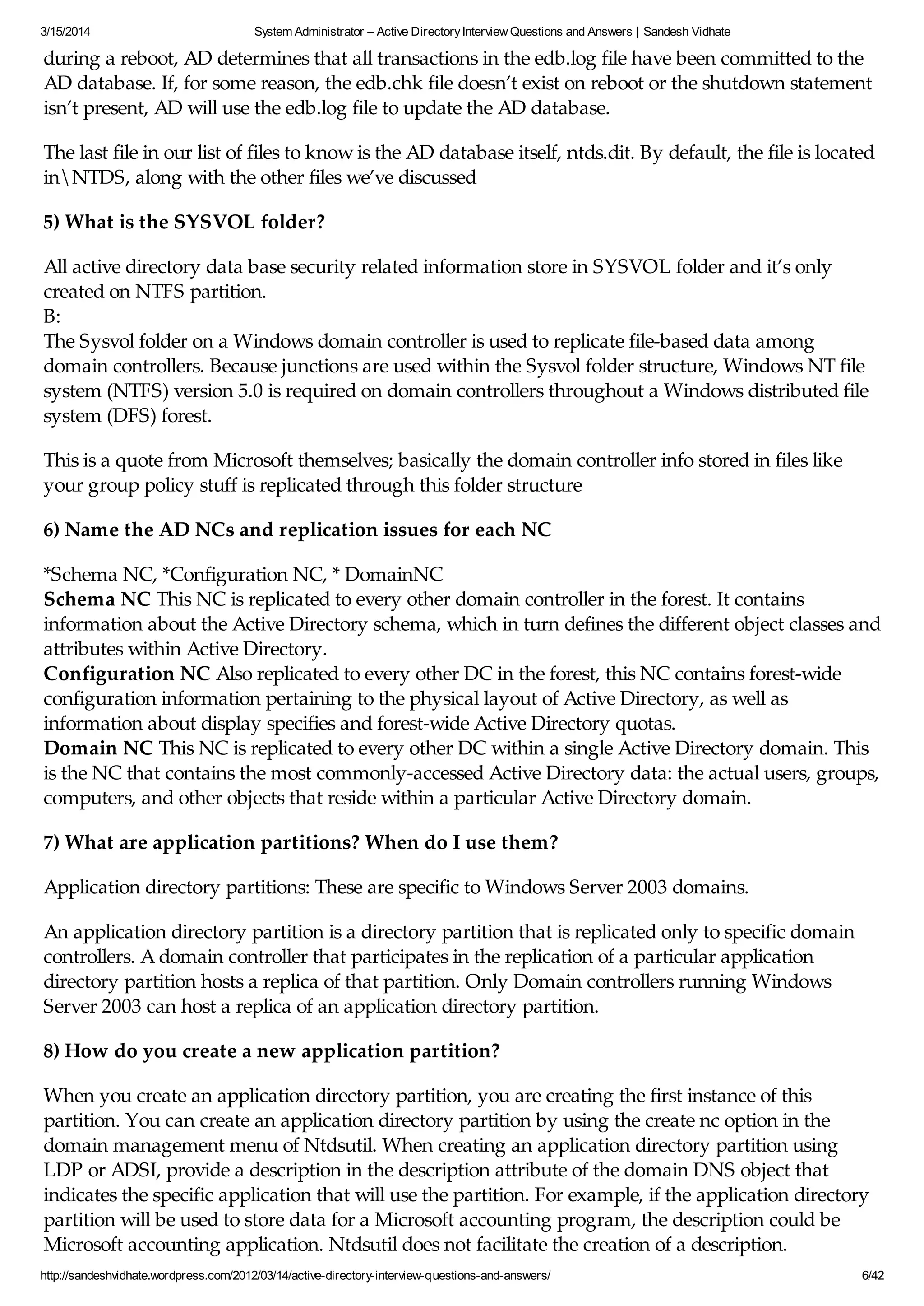 3/15/2014 System Administrator – Active DirectoryInterview Questions and Answers | Sandesh Vidhate
http://sandeshvidhate.wordpress.com/2012/03/14/active-directory-interview-questions-and-answers/ 6/42
during a reboot, AD determines that all transactions in the edb.log file have been committed to the
AD database. If, for some reason, the edb.chk file doesn’t exist on reboot or the shutdown statement
isn’t present, AD will use the edb.log file to update the AD database.
The last file in our list of files to know is the AD database itself, ntds.dit. By default, the file is located
inNTDS, along with the other files we’ve discussed
5) What is the SYSVOL folder?
All active directory data base security related information store in SYSVOL folder and it’s only
created on NTFS partition.
B:
The Sysvol folder on a Windows domain controller is used to replicate file-based data among
domain controllers. Because junctions are used within the Sysvol folder structure, Windows NT file
system (NTFS) version 5.0 is required on domain controllers throughout a Windows distributed file
system (DFS) forest.
This is a quote from Microsoft themselves; basically the domain controller info stored in files like
your group policy stuff is replicated through this folder structure
6) Name the AD NCs and replication issues for each NC
*Schema NC, *Configuration NC, * DomainNC
Schema NC This NC is replicated to every other domain controller in the forest. It contains
information about the Active Directory schema, which in turn defines the different object classes and
attributes within Active Directory.
Configuration NC Also replicated to every other DC in the forest, this NC contains forest-wide
configuration information pertaining to the physical layout of Active Directory, as well as
information about display specifies and forest-wide Active Directory quotas.
Domain NC This NC is replicated to every other DC within a single Active Directory domain. This
is the NC that contains the most commonly-accessed Active Directory data: the actual users, groups,
computers, and other objects that reside within a particular Active Directory domain.
7) What are application partitions? When do I use them?
Application directory partitions: These are specific to Windows Server 2003 domains.
An application directory partition is a directory partition that is replicated only to specific domain
controllers. A domain controller that participates in the replication of a particular application
directory partition hosts a replica of that partition. Only Domain controllers running Windows
Server 2003 can host a replica of an application directory partition.
8) How do you create a new application partition?
When you create an application directory partition, you are creating the first instance of this
partition. You can create an application directory partition by using the create nc option in the
domain management menu of Ntdsutil. When creating an application directory partition using
LDP or ADSI, provide a description in the description attribute of the domain DNS object that
indicates the specific application that will use the partition. For example, if the application directory
partition will be used to store data for a Microsoft accounting program, the description could be
Microsoft accounting application. Ntdsutil does not facilitate the creation of a description.
 