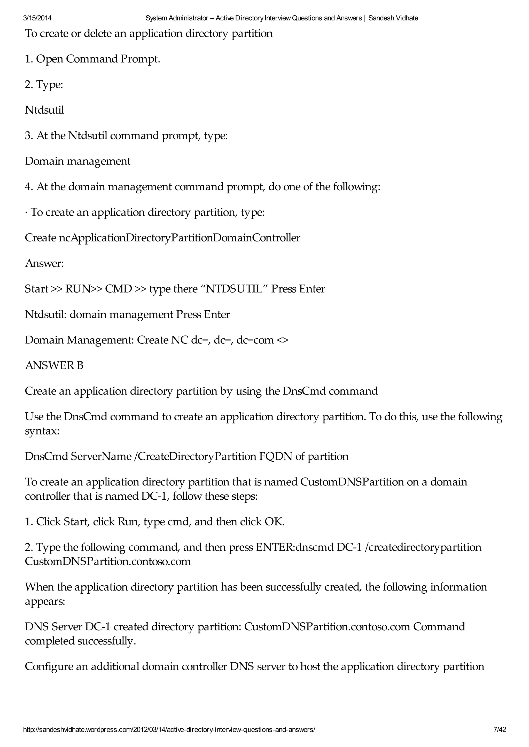 3/15/2014 System Administrator – Active DirectoryInterview Questions and Answers | Sandesh Vidhate
http://sandeshvidhate.wordpress.com/2012/03/14/active-directory-interview-questions-and-answers/ 7/42
To create or delete an application directory partition
1. Open Command Prompt.
2. Type:
Ntdsutil
3. At the Ntdsutil command prompt, type:
Domain management
4. At the domain management command prompt, do one of the following:
· To create an application directory partition, type:
Create ncApplicationDirectoryPartitionDomainController
Answer:
Start >> RUN>> CMD >> type there “NTDSUTIL” Press Enter
Ntdsutil: domain management Press Enter
Domain Management: Create NC dc=, dc=, dc=com <>
ANSWER B
Create an application directory partition by using the DnsCmd command
Use the DnsCmd command to create an application directory partition. To do this, use the following
syntax:
DnsCmd ServerName /CreateDirectoryPartition FQDN of partition
To create an application directory partition that is named CustomDNSPartition on a domain
controller that is named DC-1, follow these steps:
1. Click Start, click Run, type cmd, and then click OK.
2. Type the following command, and then press ENTER:dnscmd DC-1 /createdirectorypartition
CustomDNSPartition.contoso.com
When the application directory partition has been successfully created, the following information
appears:
DNS Server DC-1 created directory partition: CustomDNSPartition.contoso.com Command
completed successfully.
Configure an additional domain controller DNS server to host the application directory partition
Configure an additional domain controller that is acting as a DNS server to host the new application
 