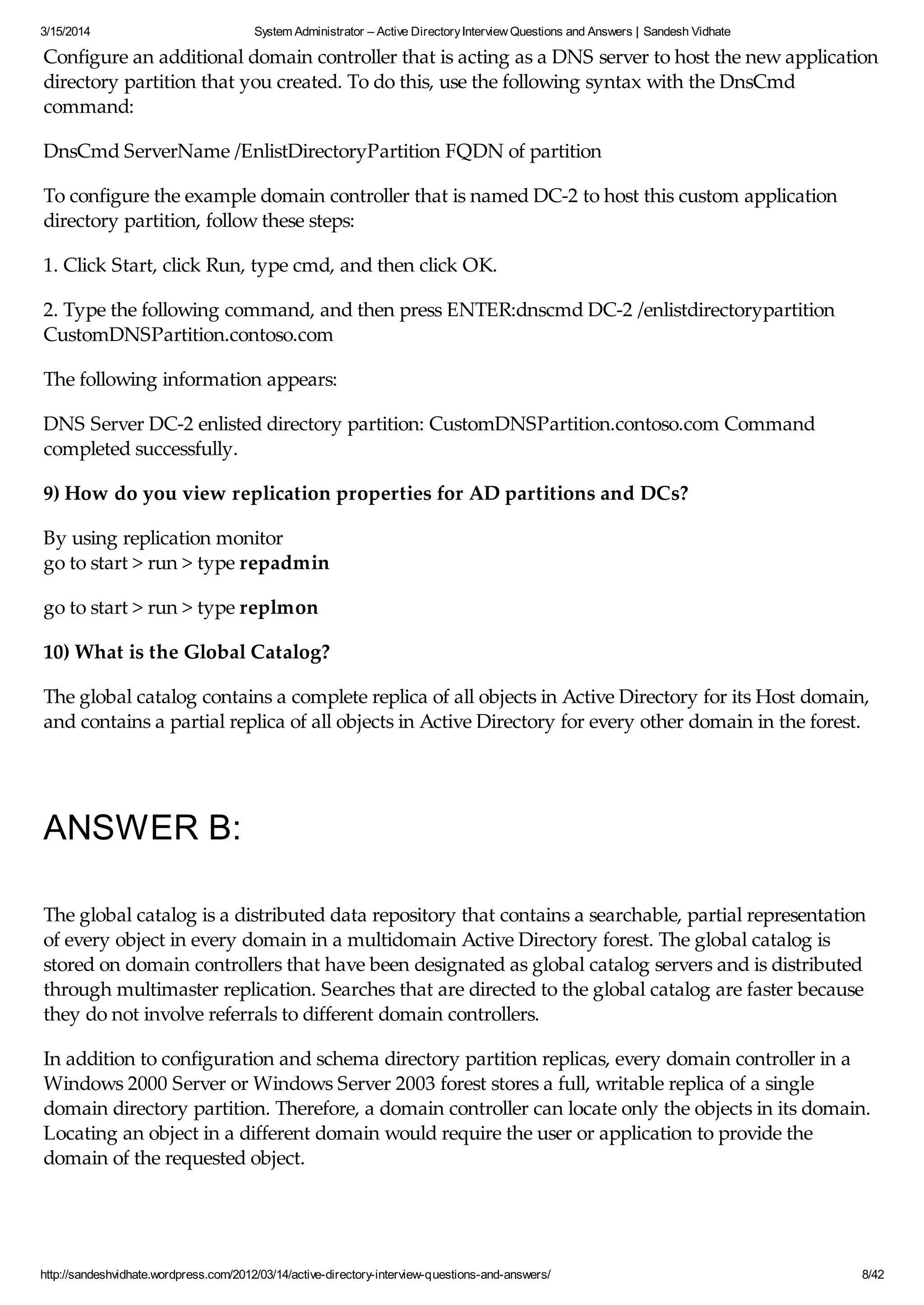 3/15/2014 System Administrator – Active DirectoryInterview Questions and Answers | Sandesh Vidhate
http://sandeshvidhate.wordpress.com/2012/03/14/active-directory-interview-questions-and-answers/ 8/42
Configure an additional domain controller that is acting as a DNS server to host the new application
directory partition that you created. To do this, use the following syntax with the DnsCmd
command:
DnsCmd ServerName /EnlistDirectoryPartition FQDN of partition
To configure the example domain controller that is named DC-2 to host this custom application
directory partition, follow these steps:
1. Click Start, click Run, type cmd, and then click OK.
2. Type the following command, and then press ENTER:dnscmd DC-2 /enlistdirectorypartition
CustomDNSPartition.contoso.com
The following information appears:
DNS Server DC-2 enlisted directory partition: CustomDNSPartition.contoso.com Command
completed successfully.
9) How do you view replication properties for AD partitions and DCs?
By using replication monitor
go to start > run > type repadmin
go to start > run > type replmon
10) What is the Global Catalog?
The global catalog contains a complete replica of all objects in Active Directory for its Host domain,
and contains a partial replica of all objects in Active Directory for every other domain in the forest.
ANSWER B:
The global catalog is a distributed data repository that contains a searchable, partial representation
of every object in every domain in a multidomain Active Directory forest. The global catalog is
stored on domain controllers that have been designated as global catalog servers and is distributed
through multimaster replication. Searches that are directed to the global catalog are faster because
they do not involve referrals to different domain controllers.
In addition to configuration and schema directory partition replicas, every domain controller in a
Windows 2000 Server or Windows Server 2003 forest stores a full, writable replica of a single
domain directory partition. Therefore, a domain controller can locate only the objects in its domain.
Locating an object in a different domain would require the user or application to provide the
domain of the requested object.
The global catalog provides the ability to locate objects from any domain without having to know
 
