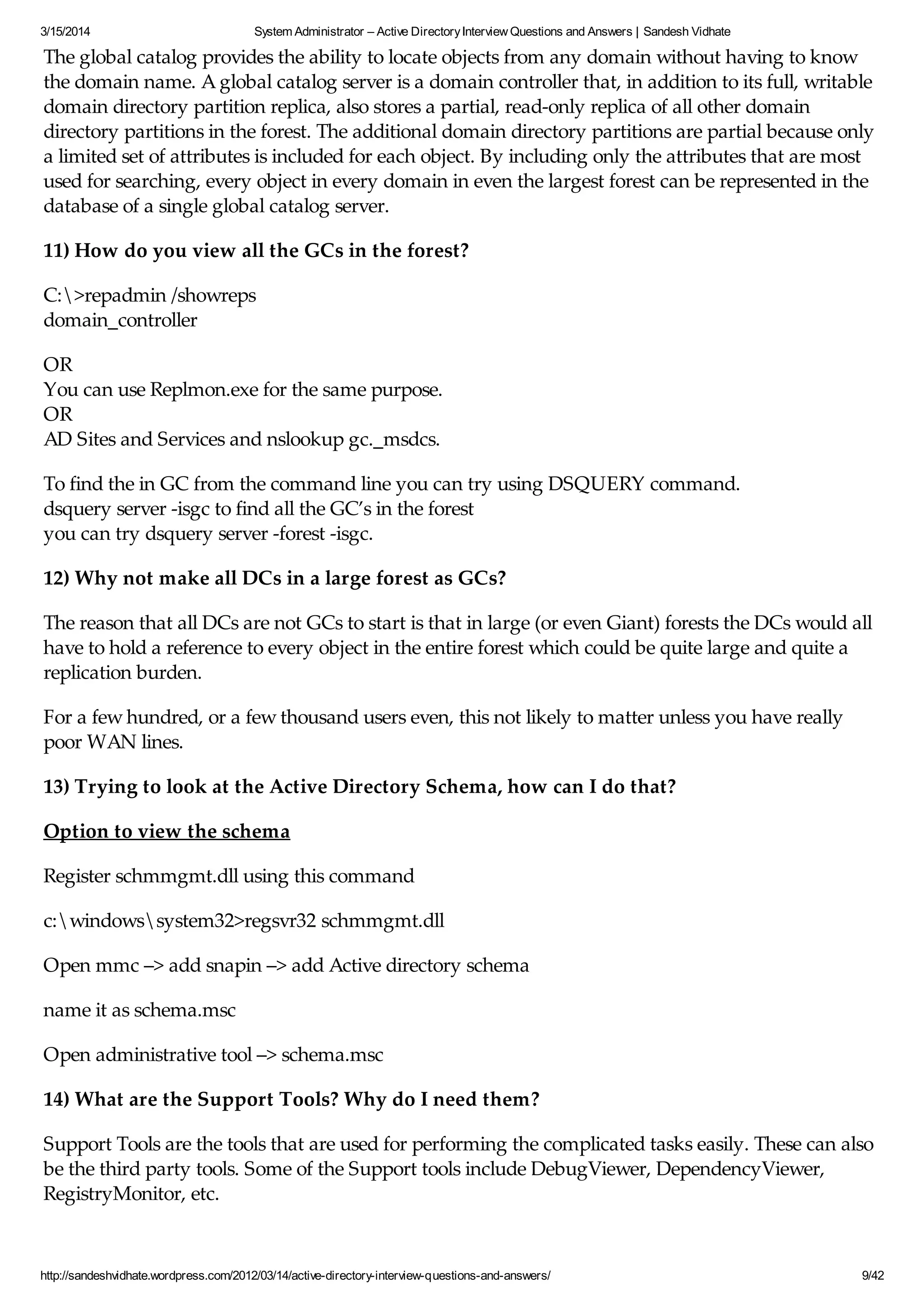 3/15/2014 System Administrator – Active DirectoryInterview Questions and Answers | Sandesh Vidhate
http://sandeshvidhate.wordpress.com/2012/03/14/active-directory-interview-questions-and-answers/ 9/42
The global catalog provides the ability to locate objects from any domain without having to know
the domain name. A global catalog server is a domain controller that, in addition to its full, writable
domain directory partition replica, also stores a partial, read-only replica of all other domain
directory partitions in the forest. The additional domain directory partitions are partial because only
a limited set of attributes is included for each object. By including only the attributes that are most
used for searching, every object in every domain in even the largest forest can be represented in the
database of a single global catalog server.
11) How do you view all the GCs in the forest?
C:>repadmin /showreps
domain_controller
OR
You can use Replmon.exe for the same purpose.
OR
AD Sites and Services and nslookup gc._msdcs.
To find the in GC from the command line you can try using DSQUERY command.
dsquery server -isgc to find all the GC’s in the forest
you can try dsquery server -forest -isgc.
12) Why not make all DCs in a large forest as GCs?
The reason that all DCs are not GCs to start is that in large (or even Giant) forests the DCs would all
have to hold a reference to every object in the entire forest which could be quite large and quite a
replication burden.
For a few hundred, or a few thousand users even, this not likely to matter unless you have really
poor WAN lines.
13) Trying to look at the Active Directory Schema, how can I do that?
Option to view the schema
Register schmmgmt.dll using this command
c:windowssystem32>regsvr32 schmmgmt.dll
Open mmc –> add snapin –> add Active directory schema
name it as schema.msc
Open administrative tool –> schema.msc
14) What are the Support Tools? Why do I need them?
Support Tools are the tools that are used for performing the complicated tasks easily. These can also
be the third party tools. Some of the Support tools include DebugViewer, DependencyViewer,
RegistryMonitor, etc.
 