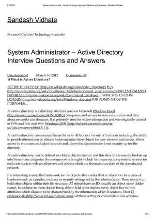 3/15/2014 System Administrator – Active DirectoryInterview Questions and Answers | Sandesh Vidhate
http://sandeshvidhate.wordpress.com/2012/03/14/active-directory-interview-questions-and-answers/ 1/42
Sandesh Vidhate
Microsoft Certified Technology Specialist
System Administrator – Active Directory
Interview Questions and Answers
Uncategorized March 14, 2012 Comments: 43
1) What is Active Directory?
ACTIVE DIRECTORY (http://en.wikipedia.org/wiki/Active_Directory) IS A
(http://en.wikipedia.org/wiki/Inheritance_%28object-oriented_programming%29) CENTRALIZED
DATABASE (http://en.wikipedia.org/wiki/Centralized_database) …WHICH IS USED IN
DOMAIN (http://en.wikipedia.org/wiki/Windows_domain) FOR ADMINISTRATIVE
PURPOSES…
An active directory is a directory structure used on Microsoft Windows based
(http://www.microsoft.com/WINDOWS) computers and servers to store information and data
about networks and domains. It is primarily used for online information and was originally created
in 1996 and first used with Windows 2000 (http://technet.microsoft.com/en-
us/windowsserver/bb643141).
An active directory (sometimes referred to as an AD) does a variety of functions including the ability
to provide information on objects, helps organize these objects for easy retrieval and access, allows
access by end users and administrators and allows the administrator to set security up for the
directory.
An active directory can be defined as a hierarchical structure and this structure is usually broken up
into three main categories, the resources which might include hardware such as printers, services for
end users such as web email servers and objects which are the main functions of the domain and
network.
It is interesting to note the framework for the objects. Remember that an object can be a piece of
hardware such as a printer, end user or security settings set by the administrator. These objects can
hold other objects within their file structure. All objects have an ID, usually an object name (folder
name). In addition to these objects being able to hold other objects, every object has its own
attributes which allows it to be characterized by the information which it contains. Most IT
professionals (http://www.infosecinstitute.com) call these setting or characterizations schemas.
Depending on the type of schema created for a folder, will ultimately determine how these objects
 