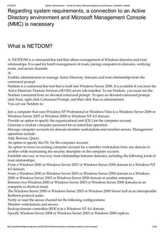 3/15/2014 System Administrator – Active DirectoryInterview Questions and Answers | Sandesh Vidhate
http://sandeshvidhate.wordpress.com/2012/03/14/active-directory-interview-questions-and-answers/ 12/42
Regarding system requirements, a connection to an Active
Directory environment and Microsoft Management Console
(MMC) is necessary
What is NETDOM?
A: NETDOM is a command-line tool that allows management of Windows domains and trust
relationships. It is used for batch management of trusts, joining computers to domains, verifying
trusts, and secure channels
A:
Enables administrators to manage Active Directory domains and trust relationships from the
command prompt.
Netdom is a command-line tool that is built into Windows Server 2008. It is available if you have the
Active Directory Domain Services (AD DS) server role installed. To use Netdom, you must run the
Netdom command from an elevated command prompt. To open an elevated command prompt,
click Start, right-click Command Prompt, and then click Run as administrator.
You can use Netdom to:
Join a computer that runs Windows XP Professional or Windows Vista to a Windows Server 2008 or
Windows Server 2003 or Windows 2000 or Windows NT 4.0 domain.
Provide an option to specify the organizational unit (OU) for the computer account.
Generate a random computer password for an initial Join operation.
Manage computer accounts for domain member workstations and member servers. Management
operations include:
Add, Remove, Query.
An option to specify the OU for the computer account.
An option to move an existing computer account for a member workstation from one domain to
another while maintaining the security descriptor on the computer account.
Establish one-way or two-way trust relationships between domains, including the following kinds of
trust relationships:
From a Windows 2000 or Windows Server 2003 or Windows Server 2008 domain to a Windows NT
4.0 domain.
From a Windows 2000 or Windows Server 2003 or Windows Server 2008 domain to a Windows
2000 or Windows Server 2003 or Windows Server 2008 domain in another enterprise.
Between two Windows 2000 or Windows Server 2003 or Windows Server 2008 domains in an
enterprise (a shortcut trust).
The Windows Server 2008 or Windows Server 2003 or Windows 2000 Server half of an interoperable
Kerberos protocol realm.
Verify or reset the secure channel for the following configurations:
Member workstations and servers.
Backup domain controllers (BDCs) in a Windows NT 4.0 domain.
Specific Windows Server 2008 or Windows Server 2003 or Windows 2000 replicas.
 