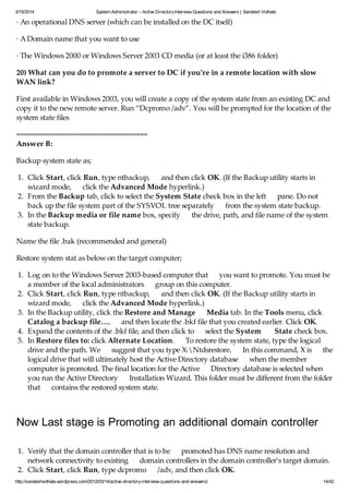 3/15/2014 System Administrator – Active DirectoryInterview Questions and Answers | Sandesh Vidhate
http://sandeshvidhate.wordpress.com/2012/03/14/active-directory-interview-questions-and-answers/ 14/42
· An operational DNS server (which can be installed on the DC itself)
· A Domain name that you want to use
· The Windows 2000 or Windows Server 2003 CD media (or at least the i386 folder)
20) What can you do to promote a server to DC if you’re in a remote location with slow
WAN link?
First available in Windows 2003, you will create a copy of the system state from an existing DC and
copy it to the new remote server. Run “Dcpromo /adv”. You will be prompted for the location of the
system state files
===================================
Answer B:
Backup system state as;
1. Click Start, click Run, type ntbackup, and then click OK. (If the Backup utility starts in
wizard mode, click the Advanced Mode hyperlink.)
2. From the Backup tab, click to select the System State check box in the left pane. Do not
back up the file system part of the SYSVOL tree separately from the system state backup.
3. In the Backup media or file name box, specify the drive, path, and file name of the system
state backup.
Name the file .bak (recommended and general)
Restore system stat as below on the target computer;
1. Log on to the Windows Server 2003-based computer that you want to promote. You must be
a member of the local administrators group on this computer.
2. Click Start, click Run, type ntbackup, and then click OK. (If the Backup utility starts in
wizard mode, click the Advanced Mode hyperlink.)
3. In the Backup utility, click the Restore and Manage Media tab. In the Tools menu, click
Catalog a backup file…, and then locate the .bkf file that you created earlier. Click OK.
4. Expand the contents of the .bkf file, and then click to select the System State check box.
5. In Restore files to: click Alternate Location. To restore the system state, type the logical
drive and the path. We suggest that you type X:Ntdsrestore. In this command, X is the
logical drive that will ultimately host the Active Directory database when the member
computer is promoted. The final location for the Active Directory database is selected when
you run the Active Directory Installation Wizard. This folder must be different from the folder
that contains the restored system state.
Now Last stage is Promoting an additional domain controller
1. Verify that the domain controller that is to be promoted has DNS name resolution and
network connectivity to existing domain controllers in the domain controller’s target domain.
2. Click Start, click Run, type dcpromo /adv, and then click OK.
 