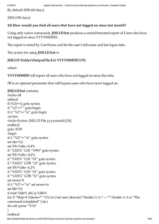 3/15/2014 System Administrator – Active DirectoryInterview Questions and Answers | Sandesh Vidhate
http://sandeshvidhate.wordpress.com/2012/03/14/active-directory-interview-questions-and-answers/ 16/42
By default 2000 (60 days)
2003 (180 days)
24) How would you find all users that have not logged on since last month?
Using only native commands, JSILLD.bat produces a sorted/formated report of Users who have
not logged on since YYYYMMDD.
The report is sorted by UserName and list the user’s full name and last logon date.
The syntax for using JSILLD.bat is:
JSILLD FolderOutputFile.Ext YYYYMMDD [/N]
where:
YYYYMMDD will report all users who have not logged on since this date.
/N is an optional parameter that will bypass users who have never logged on.
JSILLD.bat contains:
@echo off
setlocal
if {%2}=={} goto syntax
if “%3″==”" goto begin
if /i “%3″==”/n” goto begin
:syntax
@echo Syntax: JSILLD File yyyymmdd [/N]
endlocal
goto :EOF
:begin
if /i “%2″==”/n” goto syntax
set dte=%2
set XX=%dte:~0,4%
if “%XX%” LSS “1993″ goto syntax
set XX=%dte:~4,2%
if “%XX%” LSS “01″ goto syntax
if “%XX%” GTR “12″ goto syntax
set XX=%dte:~6,2%
if “%XX%” LSS “01″ goto syntax
if “%XX%” GTR “31″ goto syntax
set never=X
if /i “%3″==”/n” set never=/n
set file=%1
if exist %file% del /q %file%
for /f “Skip=4 Tokens=*” %%i in (‘net user /domain^|findstr /v /c:”—-”^|findstr /v /i /c:”The
command completed”‘) do (
do call :parse “%%i”
)
endlocal
 