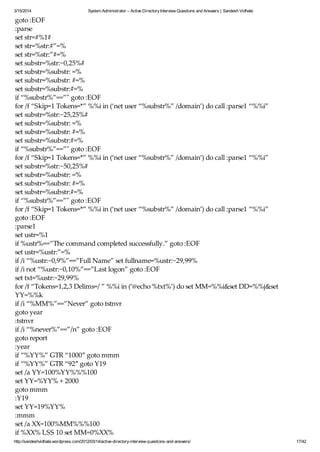 3/15/2014 System Administrator – Active DirectoryInterview Questions and Answers | Sandesh Vidhate
http://sandeshvidhate.wordpress.com/2012/03/14/active-directory-interview-questions-and-answers/ 17/42
goto :EOF
:parse
set str=#%1#
set str=%str:#”=%
set str=%str:”#=%
set substr=%str:~0,25%#
set substr=%substr: =%
set substr=%substr: #=%
set substr=%substr:#=%
if “%substr%”==”" goto :EOF
for /f “Skip=1 Tokens=*” %%i in (‘net user “%substr%” /domain’) do call :parse1 “%%i”
set substr=%str:~25,25%#
set substr=%substr: =%
set substr=%substr: #=%
set substr=%substr:#=%
if “%substr%”==”" goto :EOF
for /f “Skip=1 Tokens=*” %%i in (‘net user “%substr%” /domain’) do call :parse1 “%%i”
set substr=%str:~50,25%#
set substr=%substr: =%
set substr=%substr: #=%
set substr=%substr:#=%
if “%substr%”==”" goto :EOF
for /f “Skip=1 Tokens=*” %%i in (‘net user “%substr%” /domain’) do call :parse1 “%%i”
goto :EOF
:parse1
set ustr=%1
if %ustr%==”The command completed successfully.” goto :EOF
set ustr=%ustr:”=%
if /i “%ustr:~0,9%”==”Full Name” set fullname=%ustr:~29,99%
if /i not “%ustr:~0,10%”==”Last logon” goto :EOF
set txt=%ustr:~29,99%
for /f “Tokens=1,2,3 Delims=/ ” %%i in (‘@echo %txt%’) do set MM=%%i&set DD=%%j&set
YY=%%k
if /i “%MM%”==”Never” goto tstnvr
goto year
:tstnvr
if /i “%never%”==”/n” goto :EOF
goto report
:year
if “%YY%” GTR “1000″ goto mmm
if “%YY%” GTR “92″ goto Y19
set /a YY=100%YY%%%100
set YY=%YY% + 2000
goto mmm
:Y19
set YY=19%YY%
:mmm
set /a XX=100%MM%%%100
if %XX% LSS 10 set MM=0%XX%
 