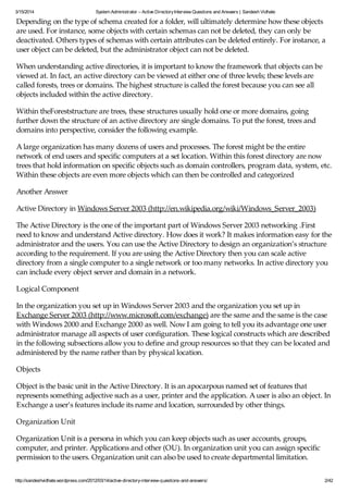 3/15/2014 System Administrator – Active DirectoryInterview Questions and Answers | Sandesh Vidhate
http://sandeshvidhate.wordpress.com/2012/03/14/active-directory-interview-questions-and-answers/ 2/42
Depending on the type of schema created for a folder, will ultimately determine how these objects
are used. For instance, some objects with certain schemas can not be deleted, they can only be
deactivated. Others types of schemas with certain attributes can be deleted entirely. For instance, a
user object can be deleted, but the administrator object can not be deleted.
When understanding active directories, it is important to know the framework that objects can be
viewed at. In fact, an active directory can be viewed at either one of three levels; these levels are
called forests, trees or domains. The highest structure is called the forest because you can see all
objects included within the active directory.
Within theForeststructure are trees, these structures usually hold one or more domains, going
further down the structure of an active directory are single domains. To put the forest, trees and
domains into perspective, consider the following example.
A large organization has many dozens of users and processes. The forest might be the entire
network of end users and specific computers at a set location. Within this forest directory are now
trees that hold information on specific objects such as domain controllers, program data, system, etc.
Within these objects are even more objects which can then be controlled and categorized
Another Answer
Active Directory in Windows Server 2003 (http://en.wikipedia.org/wiki/Windows_Server_2003)
The Active Directory is the one of the important part of Windows Server 2003 networking .First
need to know and understand Active directory. How does it work? It makes information easy for the
administrator and the users. You can use the Active Directory to design an organization’s structure
according to the requirement. If you are using the Active Directory then you can scale active
directory from a single computer to a single network or too many networks. In active directory you
can include every object server and domain in a network.
Logical Component
In the organization you set up in Windows Server 2003 and the organization you set up in
Exchange Server 2003 (http://www.microsoft.com/exchange) are the same and the same is the case
with Windows 2000 and Exchange 2000 as well. Now I am going to tell you its advantage one user
administrator manage all aspects of user configuration. These logical constructs which are described
in the following subsections allow you to define and group resources so that they can be located and
administered by the name rather than by physical location.
Objects
Object is the basic unit in the Active Directory. It is an apocarpous named set of features that
represents something adjective such as a user, printer and the application. A user is also an object. In
Exchange a user’s features include its name and location, surrounded by other things.
Organization Unit
Organization Unit is a persona in which you can keep objects such as user accounts, groups,
computer, and printer. Applications and other (OU). In organization unit you can assign specific
permission to the users. Organization unit can also be used to create departmental limitation.
 