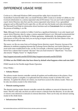 3/15/2014 System Administrator – Active DirectoryInterview Questions and Answers | Sandesh Vidhate
http://sandeshvidhate.wordpress.com/2012/03/14/active-directory-interview-questions-and-answers/ 20/42
DIFFERENCE USAGE WISE
Csvde.exe is a Microsoft Windows 2000 command-line utility that is located in the
SystemRootSystem32 folder after you install Windows 2000. Csvde.exe is similar to Ldifde.exe, but
it extracts information in a comma-separated value (CSV) format. You can use Csvde to import and
export Active Directory data that uses the comma-separated value format. Use a spreadsheet
program such as Microsoft Excel to open this .csv file and view the header and value information.
See Microsoft Excel Help for information about functions such as Concatenate that can simplify
the process of building a .csv file.
Note Although Csvde is similar to Ldifde, Csvde has a significant limitation: it can only import and
export Active Directory data by using a comma-separated format (.csv). Microsoft recommends that
you use the Ldifde utility for Modify or Delete operations. Additionally, the distinguished name
(also known as DN) of the item that you are trying to import must be in the first column of the .csv
file or the import will not work.
The source .csv file can come from an Exchange Server directory export. However, because of the
difference in attribute mappings between the Exchange Server directory and Active Directory, you
must make some modifications to the .csv file. For example, a directory export from Exchange
Server has a column that is named “obj-class” that you must rename to “objectClass.” You must
also rename “Display Name” to “displayName.”
http://support.microsoft.com/kb/327620 (http://support.microsoft.com/kb/327620)
27) What are the FSMO roles that have them by default what happens when each one fails?
FSMO stands for the Flexible single Master Operation
It has 5 Roles: -
Schema Master:
The schema master domain controller controls all updates and modifications to the schema. Once
the Schema update is complete, it is replicated from the schema master to all other DCs in the
directory. To update the schema of a forest, you must have access to the schema master. There can
be only one schema master in the whole forest.
Domain naming master:
The domain naming master domain controller controls the addition or removal of domains in the
forest. This DC is the only one that can add or remove a domain from the directory. It can also add
or remove cross references to domains in external directories. There can be only one domain naming
master in the whole forest.
Infrastructure Master:
When an object in one domain is referenced by another object in another domain, it represents the
 
