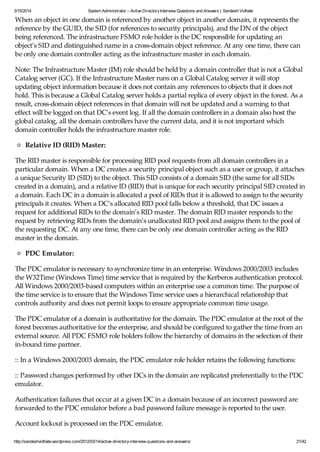 3/15/2014 System Administrator – Active DirectoryInterview Questions and Answers | Sandesh Vidhate
http://sandeshvidhate.wordpress.com/2012/03/14/active-directory-interview-questions-and-answers/ 21/42
When an object in one domain is referenced by another object in another domain, it represents the
reference by the GUID, the SID (for references to security principals), and the DN of the object
being referenced. The infrastructure FSMO role holder is the DC responsible for updating an
object’s SID and distinguished name in a cross-domain object reference. At any one time, there can
be only one domain controller acting as the infrastructure master in each domain.
Note: The Infrastructure Master (IM) role should be held by a domain controller that is not a Global
Catalog server (GC). If the Infrastructure Master runs on a Global Catalog server it will stop
updating object information because it does not contain any references to objects that it does not
hold. This is because a Global Catalog server holds a partial replica of every object in the forest. As a
result, cross-domain object references in that domain will not be updated and a warning to that
effect will be logged on that DC’s event log. If all the domain controllers in a domain also host the
global catalog, all the domain controllers have the current data, and it is not important which
domain controller holds the infrastructure master role.
Relative ID (RID) Master:
The RID master is responsible for processing RID pool requests from all domain controllers in a
particular domain. When a DC creates a security principal object such as a user or group, it attaches
a unique Security ID (SID) to the object. This SID consists of a domain SID (the same for all SIDs
created in a domain), and a relative ID (RID) that is unique for each security principal SID created in
a domain. Each DC in a domain is allocated a pool of RIDs that it is allowed to assign to the security
principals it creates. When a DC’s allocated RID pool falls below a threshold, that DC issues a
request for additional RIDs to the domain’s RID master. The domain RID master responds to the
request by retrieving RIDs from the domain’s unallocated RID pool and assigns them to the pool of
the requesting DC. At any one time, there can be only one domain controller acting as the RID
master in the domain.
PDC Emulator:
The PDC emulator is necessary to synchronize time in an enterprise. Windows 2000/2003 includes
the W32Time (Windows Time) time service that is required by the Kerberos authentication protocol.
All Windows 2000/2003-based computers within an enterprise use a common time. The purpose of
the time service is to ensure that the Windows Time service uses a hierarchical relationship that
controls authority and does not permit loops to ensure appropriate common time usage.
The PDC emulator of a domain is authoritative for the domain. The PDC emulator at the root of the
forest becomes authoritative for the enterprise, and should be configured to gather the time from an
external source. All PDC FSMO role holders follow the hierarchy of domains in the selection of their
in-bound time partner.
:: In a Windows 2000/2003 domain, the PDC emulator role holder retains the following functions:
:: Password changes performed by other DCs in the domain are replicated preferentially to the PDC
emulator.
Authentication failures that occur at a given DC in a domain because of an incorrect password are
forwarded to the PDC emulator before a bad password failure message is reported to the user.
Account lockout is processed on the PDC emulator.
 