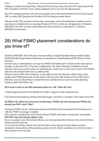 3/15/2014 System Administrator – Active DirectoryInterview Questions and Answers | Sandesh Vidhate
http://sandeshvidhate.wordpress.com/2012/03/14/active-directory-interview-questions-and-answers/ 22/42
Editing or creation of Group Policy Objects (GPO) is always done from the GPO copy found in the
PDC Emulator’s SYSVOL share, unless configured not to do so by the administrator.
The PDC emulator performs all of the functionality that a Microsoft Windows NT 4.0 Server-based
PDC or earlier PDC performs for Windows NT 4.0-based or earlier clients.
This part of the PDC emulator role becomes unnecessary when all workstations, member servers,
and domain controllers that are running Windows NT 4.0 or earlier are all upgraded to Windows
2000/2003. The PDC emulator still performs the other functions as described in a Windows
2000/2003 environment.
28) What FSMO placement considerations do
you know of?
Windows 2000/2003 Active Directory domains utilize a Single Operation Master method called
FSMO (Flexible Single Master Operation), as described in Understanding FSMO Roles in Active
Directory.
In most cases an administrator can keep the FSMO role holders (all 5 of them) in the same spot (or
actually, on the same DC) as has been configured by the Active Directory installation process.
However, there are scenarios where an administrator would want to move one or more of the FSMO
roles from the default holder DC to a different DC.
Windows Server 2003 Active Directory is a bit different than the Windows 2000 version when
dealing with FSMO placement. In this article I will only deal with Windows Server 2003 Active
Directory, but you should bear in mind that most considerations are also true when planning
Windows 2000 AD FSMO roles
29) I want to look at the RID allocation table for a DC. What do I do?
1.install support tools from OS disk(OS Inst: Disk=>support=>tools=>suptools.msi)
2.In Command prompt type dcdiag /test:ridmanager /s:system1 /v (system1 is the name of our DC)
30) What’s the difference between transferring a FSMO role and seizing one? Which one
should you NOT seize? Why?
Seizing an FSMO can be a destructive process and should only be attempted if the existing server
with the FSMO is no longer available.
If the domain controller that is the Schema Master FSMO role holder is temporarily unavailable,
DO NOT seize the Schema Master role.
If you are going to seize the Schema Master, you must permanently disconnect the current Schema
Master from the network.
If you seize the Schema Master role, the boot drive on the original Schema Master must be
completely reformatted and the operating system must be cleanly installed, if you intend to return
this computer to the network.
 