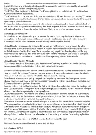 3/15/2014 System Administrator – Active DirectoryInterview Questions and Answers | Sandesh Vidhate
http://sandeshvidhate.wordpress.com/2012/03/14/active-directory-interview-questions-and-answers/ 24/42
include the boot and system files that are under windows file protection and used by windows to
load, configure, and run the operating system.
The COM+ Class Registration database: The Class registration is a database of information about
Component Services applications.
The Certificate Services database: This database contains certificates that a server running Windows
server 2003 uses to authenticate users. The Certificate Services database is present only if the server is
operating as a certificate server.
System state data contains most elements of a system’s configuration, but it may not include all of
the information that you require recovering data from a system failure. Therefore, be sure to backup
all boot and system volumes, including theSystemState, when you back up your server.
Restoring Active Directory
In Windows Server 2003 family, you can restore the Active Directory database if it becomes
corrupted or is destroyed because of hardware or software failures. You must restore the Active
Directory database when objects in Active Directory are changed or deleted.
Active Directory restore can be performed in several ways. Replication synchronizes the latest
changes from every other replication partner. Once the replication is finished each partner has an
updated version of Active Directory. There is another way to get these latest updates by Backup
utility to restore replicated data from a backup copy. For this restore you don’t need to configure
again your domain controller or no need to install the operating system from scratch.
Active Directory Restore Methods
You can use one of the three methods to restore Active Directory from backup media: primary
restore, normal (non authoritative) restore, and authoritative restore.
Primary restore: This method rebuilds the first domain controller in a domain when there is no other
way to rebuild the domain. Perform a primary restore only when all the domain controllers in the
domain are lost, and you want to rebuild the domain from the backup.
Members of Administrators group can perform the primary restore on local computer, or user
should have been delegated with this responsibility to perform restore. On a domain controller only
Domain Admins can perform this restore.
Normal restore: This method reinstates the Active Directory data to the state before the backup, and
then updates the data through the normal replication process. Perform a normal restore for a single
domain controller to a previously known good state.
Authoritative restore: You perform this method in tandem with a normal restore. An authoritative
restore marks specific data as current and prevents the replication from overwriting that data. The
authoritative data is then replicated through the domain.
Perform an authoritative restore individual object in a domain that has multiple domain controllers.
When you perform an authoritative restore, you lose all changes to the restore object that occurred
after the backup. Ntdsutil is a command line utility to perform an authoritative restore along with
windows server 2003 system utilities. The Ntdsutil command-line tool is an executable file that you
use to mark Active Directory objects as authoritative so that they receive a higher version recently
changed data on other domain controllers does not overwrite system state data during replication.
33) Why can’t you restore a DC that was backed up 4 months ago?
Because of the tombstone life which is set to only 60 days
34) What are GPOs?
 
