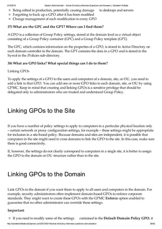 3/15/2014 System Administrator – Active DirectoryInterview Questions and Answers | Sandesh Vidhate
http://sandeshvidhate.wordpress.com/2012/03/14/active-directory-interview-questions-and-answers/ 26/42
Being edited in production, potentially causing damage to desktops and servers
Forgetting to back up a GPO after it has been modified
Change management of each modification to every GPO
37) What are the GPC and the GPT? Where can I find them?
A GPO is a collection of Group Policy settings, stored at the domain level as a virtual object
consisting of a Group Policy container (GPC) and a Group Policy template (GPT).
The GPC, which contains information on the properties of a GPO, is stored in Active Directory on
each domain controller in the domain. The GPT contains the data in a GPO and is stored in the
Sysvol in the /Policies sub-directory.
38) What are GPO links? What special things can I do to them?
Linking GPOs
To apply the settings of a GPO to the users and computers of a domain, site, or OU, you need to
add a link to that GPO. You can add one or more GPO links to each domain, site, or OU by using
GPMC. Keep in mind that creating and linking GPOs is a sensitive privilege that should be
delegated only to administrators who are trusted and understand Group Policy.
Linking GPOs to the Site
If you have a number of policy settings to apply to computers in a particular physical location only
– certain network or proxy configuration settings, for example – these settings might be appropriate
for inclusion in a site-based policy. Because domains and sites are independent, it is possible that
computers in the site might need to cross domains to link the GPO to the site. In this case, make sure
there is good connectivity.
If, however, the settings do not clearly correspond to computers in a single site, it is better to assign
the GPO to the domain or OU structure rather than to the site.
Linking GPOs to the Domain
Link GPOs to the domain if you want them to apply to all users and computers in the domain. For
example, security administrators often implement domain-based GPOs to enforce corporate
standards. They might want to create these GPOs with the GPMC Enforce option enabled to
guarantee that no other administrator can override these settings.
Important
If you need to modify some of the settings contained in the Default Domain Policy GPO, it
 