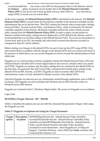 3/15/2014 System Administrator – Active DirectoryInterview Questions and Answers | Sandesh Vidhate
http://sandeshvidhate.wordpress.com/2012/03/14/active-directory-interview-questions-and-answers/ 27/42
is recommended that you create a new GPO for this purpose, link it to the domain, and set
the Enforce option. In general, do not modify this or the Default Domain Controller
Policy GPO. If you do, be sure to back up these and any other GPOs in your network by
using GPMC to ensure you can restore them.
As the name suggests, the Default Domain Policy GPO is also linked to the domain. The Default
Domain Policy GPO is created when the first domain controller in the domain is installed and the
administrator logs on for the first time. This GPO contains the domain-wide account policy settings,
Password Policy, Account Lockout Policy, and Kerberos Policy, which is enforced by the domain
controller computers in the domain. All domain controllers retrieve the values of these account
policy settings from the Default Domain Policy GPO. In order to apply account policies to
domain accounts, these policy settings must be deployed in a GPO linked to the domain, and it is
recommended that you set these settings in the Default Domain Policy. If you set account policies at
a lower level, such as an OU, the settings only affect local accounts (non-domain accounts) on
computers in that OU and its children.
Before making any changes to the default GPOs, be sure to back up the GPO using GPMC. If for
some reason there is a problem with the changes to the default GPOs and you cannot revert back to
the previous or initial states, you can use the Dcgpofix.exe tool to recreate the default policies in their
initial state.
Dcgpofix.exe is a command-line tool that completely restores the Default Domain Policy GPO and
Default Domain Controller GPO to their original states in the event of a disaster where you cannot
use GPMC. Dcgpofix.exe restores only the policy settings that are contained in the default GPOs at
the time they are generated. The only Group Policy extensions that include policy settings in the
default GPOs are RIS, Security, and EFS. Dcgpofix.exe does not restore other GPOs that
administrators create; it is only intended for disaster recovery of the default GPOs.
Note that Dcgpofix.exe does not save any information created through applications, such as SMS or
Exchange. The Dcgpofix.exe tool is included with Windows Server 2003 and only works in a
Windows Server 2003 domain.
Dcgpofix.exe is located in the C:WindowsRepair folder. The syntax for Dcgpofix.exe is as follows:
Copy Code
DCGPOFix [/Target: Domain | DC | BOTH]
Table 2.1 describes the options you can use with the command line parameter /Target: when using
the Dcgpofix.exe tool.
Table 2.1 Dcgpofix.exe Options for Using the /Target Parameter
/Target
option:
Description
of option
DOMAINSpecifies that the Default Domain Policy should be
recreated.DCSpecifies that the Default Domain Controllers Policy
should be recreated.BOTHSpecifies that both the Default Domain
Policy and the Default Domain Controllers Policy should be
recreated.For more information about Dcgpofix.exe, in Help and
Support Centerfor Windows Server 2003 click Tools, and then click
Command-line reference A-Z
 