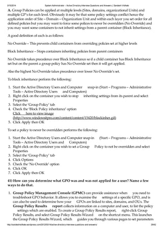 3/15/2014 System Administrator – Active DirectoryInterview Questions and Answers | Sandesh Vidhate
http://sandeshvidhate.wordpress.com/2012/03/14/active-directory-interview-questions-and-answers/ 29/42
A. Group Policies can be applied at multiple levels (Sites, domains, organizational Units) and
multiple GP’s for each level. Obviously it may be that some policy settings conflict hence the
application order of Site – Domain – Organization Unit and within each layer you set order for all
defined policies but you may want to force some polices to never be overridden (No Override) and
you may want some containers to not inherit settings from a parent container (Block Inheritance).
A good definition of each is as follows:
No Override – This prevents child containers from overriding policies set at higher levels
Block Inheritance – Stops containers inheriting policies from parent containers
No Override takes precedence over Block Inheritance so if a child container has Block Inheritance
set but on the parent a group policy has No Override set then it will get applied.
Also the highest No Override takes precedence over lower No Override’s set.
To block inheritance perform the following:
1. Start the Active Directory Users and Computer snap-in (Start – Programs – Administrative
Tools – Active Directory Users and Computers)
2. Right click on the container you wish to stop inheriting settings from its parent and select
Properties
3. Select the ‘Group Policy’ tab
4. Check the ‘Block Policy inheritance’ option
Click here to view image
(http://www.windowsitpro.com/content/content/15420/blockinher.gif)
5. Click Apply then OK
To set a policy to never be overridden performs the following:
1. Start the Active Directory Users and Computer snap-in (Start – Programs – Administrative
Tools – Active Directory Users and Computers)
2. Right click on the container you wish to set a Group Policy to not be overridden and select
Properties
3. Select the ‘Group Policy’ tab
4. Click Options
5. Check the ‘No Override’ option
6. Click OK
7. Click Apply then OK
41) How can you determine what GPO was and was not applied for a user? Name a few
ways to do that.
1. Group Policy Management Console (GPMC) can provide assistance when you need to
troubleshoot GPO behavior. It allows you to examine the settings of a specific GPO, and is
can also be used to determine how your GPOs are linked to sites, domains, and OUs. The
Group Policy Results report collects information on a computer and user, to list the policy
settings which are enabled. To create a Group Policy Results report, right-click Group
Policy Results, and select Group Policy Results Wizard on the shortcut menu. This launches
the Group Policy Results Wizard, which guides you through various pages to set parameters
 