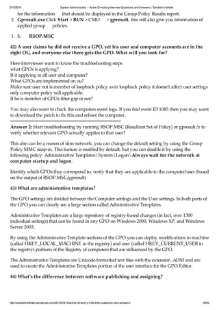 3/15/2014 System Administrator – Active DirectoryInterview Questions and Answers | Sandesh Vidhate
http://sandeshvidhate.wordpress.com/2012/03/14/active-directory-interview-questions-and-answers/ 30/42
for the information that should be displayed in the Group Policy Results report.
2. Gpresult.exe Click Start > RUN > CMD > gpresult, this will also give you information of
applied group policies.
1. 3. RSOP.MSC
42) A user claims he did not receive a GPO, yet his user and computer accounts are in the
right OU, and everyone else there gets the GPO. What will you look for?
Here interviewer want to know the troubleshooting steps
what GPOs is applying?
If it applying in all user and computer?
What GPOs are implemented on ou?
Make sure user not is member of loopback policy as in loopback policy it doesn’t affect user settings
only computer policy will applicable.
If he is member of GPOs filter grp or not?
You may also want to check the computers event logs. If you find event ID 1085 then you may want
to download the patch to fix this and reboot the computer.
===============================================
Answer 2: Start troubleshooting by running RSOP.MSC (Resultant Set of Policy) or gpresult /z to
verify whether relevant GPO actually applies to that user?
This also can be a reason of slow network; you can change the default setting by using the Group
Policy MMC snap-in. This feature is enabled by default, but you can disable it by using the
following policy: Administrative TemplatesSystemLogonAlways wait for the network at
computer startup and logon.
Identify which GPOs they correspond to; verify that they are applicable to the computer/user (based
on the output of RSOP.MSC/gpresult)
43) What are administrative templates?
The GPO settings are divided between the Computer settings and the User settings. In both parts of
the GPO you can clearly see a large section called Administrative Templates.
Administrative Templates are a large repository of registry-based changes (in fact, over 1300
individual settings) that can be found in any GPO on Windows 2000, Windows XP, and Windows
Server 2003.
By using the Administrative Template sections of the GPO you can deploy modifications to machine
(called HKEY_LOCAL_MACHINE in the registry) and user (called HKEY_CURRENT_USER in
the registry) portions of the Registry of computers that are influenced by the GPO.
The Administrative Templates are Unicode-formatted text files with the extension .ADM and are
used to create the Administrative Templates portion of the user interface for the GPO Editor.
44) What’s the difference between software publishing and assigning?
An administrator can either assign or publish software applications.
 