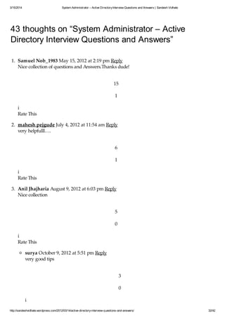 3/15/2014 System Administrator – Active DirectoryInterview Questions and Answers | Sandesh Vidhate
http://sandeshvidhate.wordpress.com/2012/03/14/active-directory-interview-questions-and-answers/ 32/42
43 thoughts on “System Administrator – Active
Directory Interview Questions and Answers”
1. Samuel Nob_1983 May 15, 2012 at 2:19 pm Reply
Nice collection of questions and Answers.Thanks dude!
15
1
i
Rate This
2. mahesh pejgude July 4, 2012 at 11:54 am Reply
very helpfulll….
6
1
i
Rate This
3. Anil Jhajharia August 9, 2012 at 6:03 pm Reply
Nice collection
5
0
i
Rate This
surya October 9, 2012 at 5:51 pm Reply
very good tips
3
0
i
 