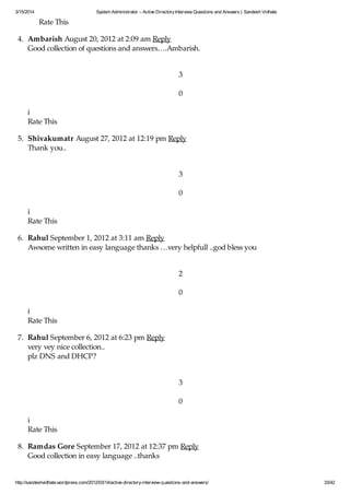 3/15/2014 System Administrator – Active DirectoryInterview Questions and Answers | Sandesh Vidhate
http://sandeshvidhate.wordpress.com/2012/03/14/active-directory-interview-questions-and-answers/ 33/42
Rate This
4. Ambarish August 20, 2012 at 2:09 am Reply
Good collection of questions and answers….Ambarish.
3
0
i
Rate This
5. Shivakumatr August 27, 2012 at 12:19 pm Reply
Thank you..
3
0
i
Rate This
6. Rahul September 1, 2012 at 3:11 am Reply
Awsome written in easy language thanks …very helpfull ..god bless you
2
0
i
Rate This
7. Rahul September 6, 2012 at 6:23 pm Reply
very vey nice collection..
plz DNS and DHCP?
3
0
i
Rate This
8. Ramdas Gore September 17, 2012 at 12:37 pm Reply
Good collection in easy language ..thanks
 